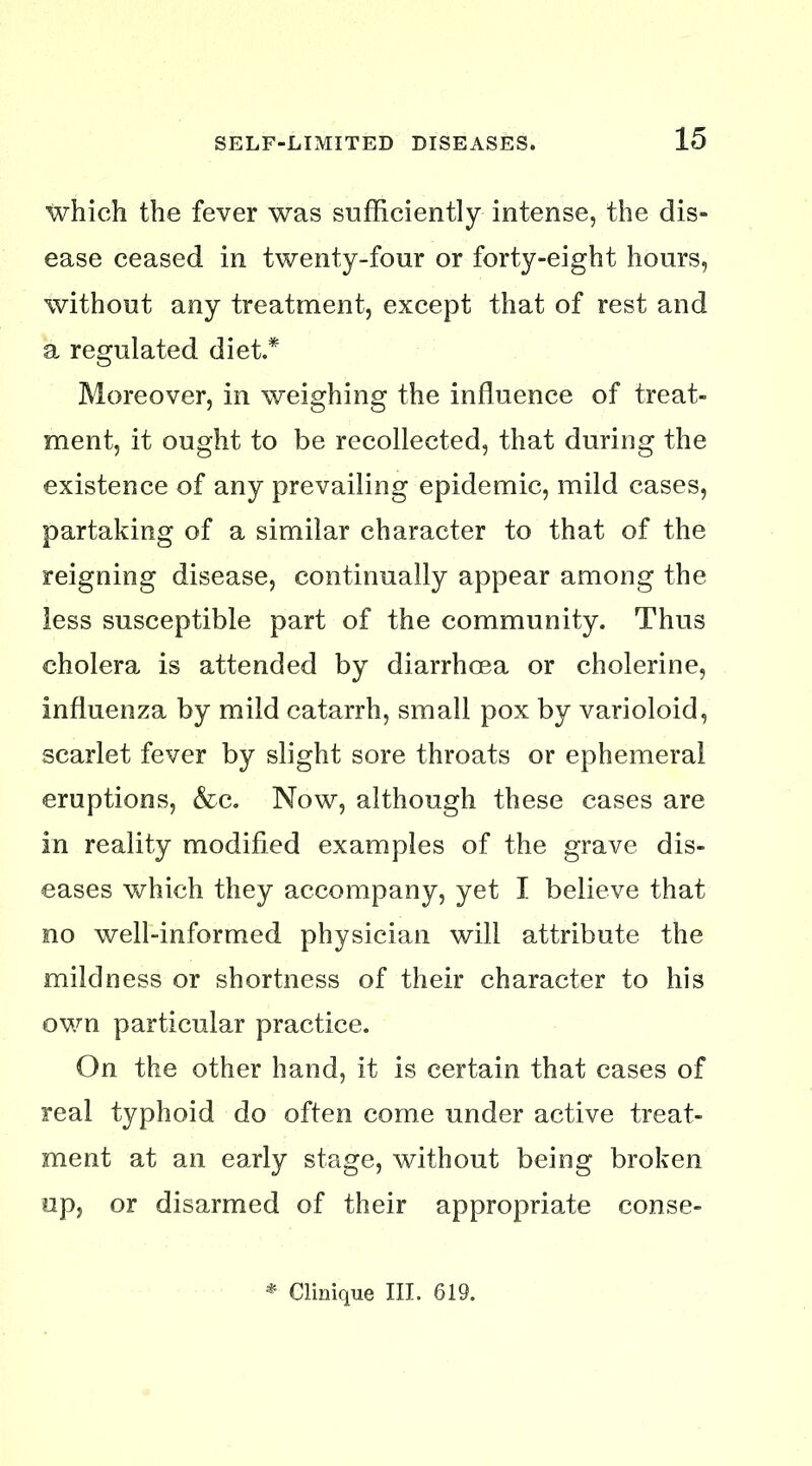 which the fever was sufficiently intense, the dis- ease ceased in twenty-four or forty-eight hours, without any treatment, except that of rest and a regulated diet.* Moreover, in weighing the influence of treat- ment, it ought to be recollected, that during the existence of any prevailing epidemic, mild cases, partaking of a similar character to that of the reigning disease, continually appear among the less susceptible part of the community. Thus cholera is attended by diarrhoea or cholerine, influenza by mild catarrh, small pox by varioloid, scarlet fever by slight sore throats or ephemeral eruptions, &c. Now, although these cases are in reality modified examples of the grave dis- eases which they accompany, yet I believe that no well-informed physician will attribute the mildness or shortness of their character to his ov/n particular practice. On the other hand, it is certain that cases of real typhoid do often come under active treat- ment at an early stage, without being broken up, or disarmed of their appropriate conse- Clinique III. 619.