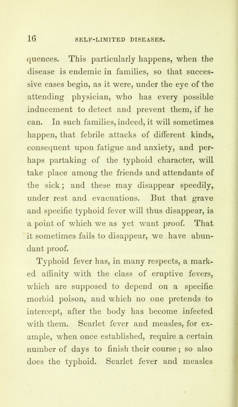 ([uences. This particularly happens, when the disease is endemic in families, so that succes- sive cases begin, as it were, under the eye of the attending physician, who has every possible inducement to detect and prevent them, if he can. In such families, indeed, it will sometimes happen, that febrile attacks of different kinds, consecpient upon fatigue and anxiety, and per- haps partaking of the typhoid character, will take place among the friends and attendants of the sick; and these may disappear speedily, under rest and evacuations. But that grave and specific typhoid fever will thus disappear, is a point of which we as yet want proof. That it sometimes fails to disappear, we have abun- dant proof. Typhoid fever has, in many respects, a mark- ed allinity with the class of eruptive fevers, which are supposed to depend on a specific morbid poison, and which no one pretends to intercept, after the body has become infected with them. Scarlet fever and measles, for ex- ample, when once established, require a certain number of days to finish their course ; so also does the typhoid. Scarlet fever and measles