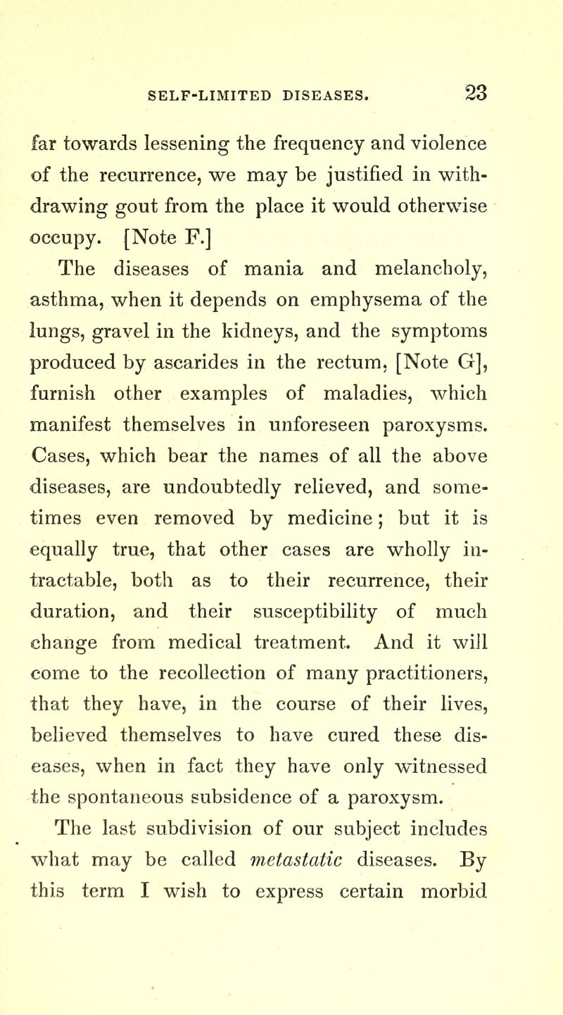 far towards lessening the frequency and violence of the recurrence, we may be justified in with- drawing gout from the place it would otherwise occupy. [Note F.] The diseases of mania and melancholy, asthma, when it depends on emphysema of the lungs, gravel in the kidneys, and the symptoms produced by ascarides in the rectum, [Note G], furnish other examples of maladies, which manifest themselves in unforeseen paroxysms. Cases, which bear the names of all the above diseases, are undoubtedly relieved, and some- times even removed by medicine; but it is equally true, that other cases are wholly in- tractable, both as to their recurrence, their duration, and their susceptibility of much change from medical treatment. And it will come to the recollection of many practitioners, that they have, in the course of their lives, believed themselves to have cured these dis- eases, when in fact they have only witnessed the spontaneous subsidence of a paroxysm. The last subdivision of our subject includes what may be called metastatic diseases. By this term I wish to express certain morbid