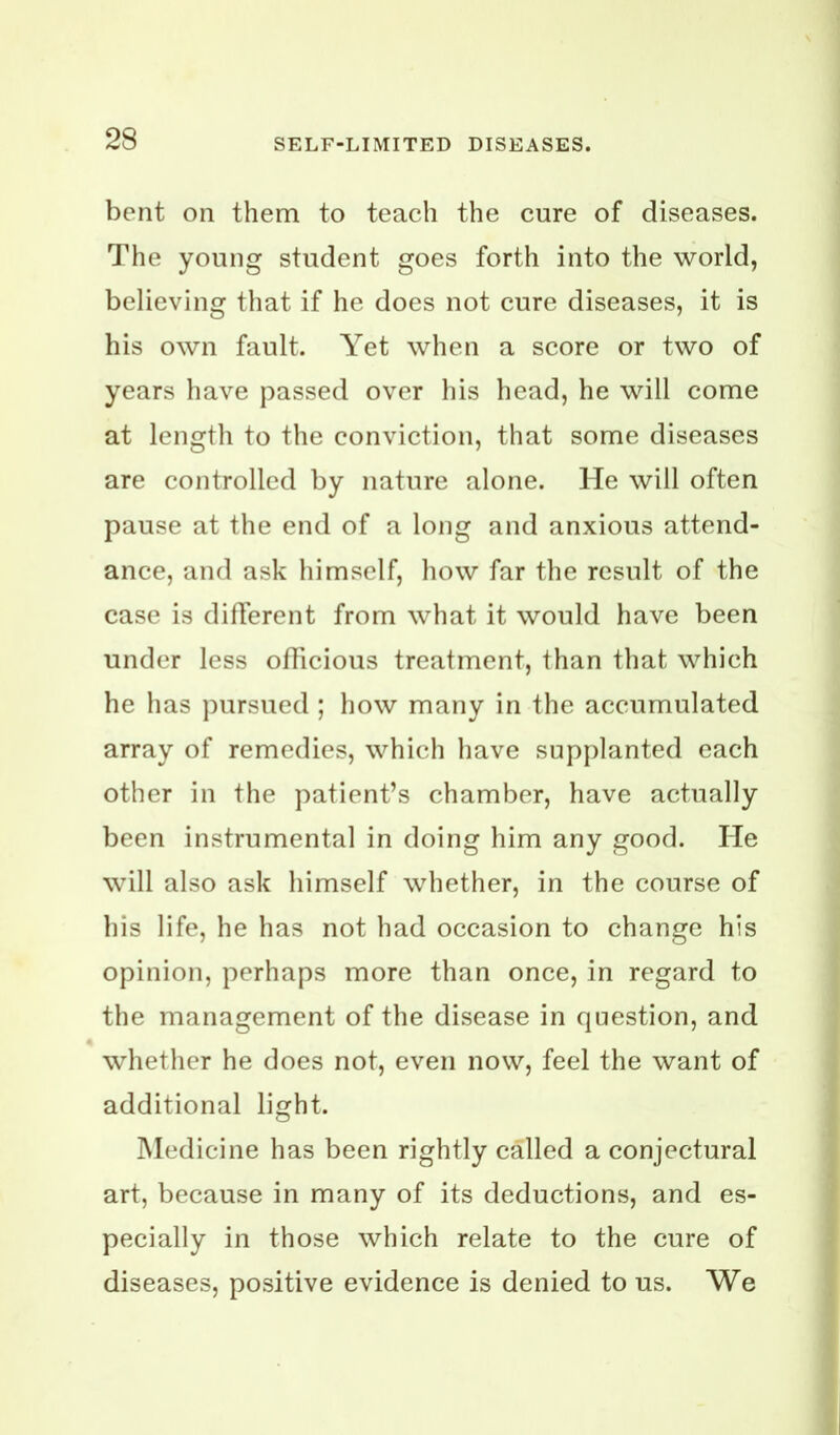 bent on them to teach the cure of diseases. The young student goes forth into the world, believing that if he does not cure diseases, it is his own fault. Yet when a score or two of years have passed over his head, he will come at length to the conviction, that some diseases are controlled by nature alone. He will often pause at the end of a long and anxious attend- ance, and ask himself, liow far the result of the case is dilTerent from what it would have been under less oflicious treatment, than that which he has pursued ; how many in the accumulated array of remedies, which have supplanted each other in the patient’s chamber, have actually been instrumental in doing him any good. He will also ask himself whether, in the course of his life, he has not had occasion to change his opinion, perhaps more than once, in regard to the management of the disease in question, and whether he does not, even now, feel the want of additional light. Medicine has been rightly called a conjectural art, because in many of its deductions, and es- pecially in those which relate to the cure of diseases, positive evidence is denied to us. We