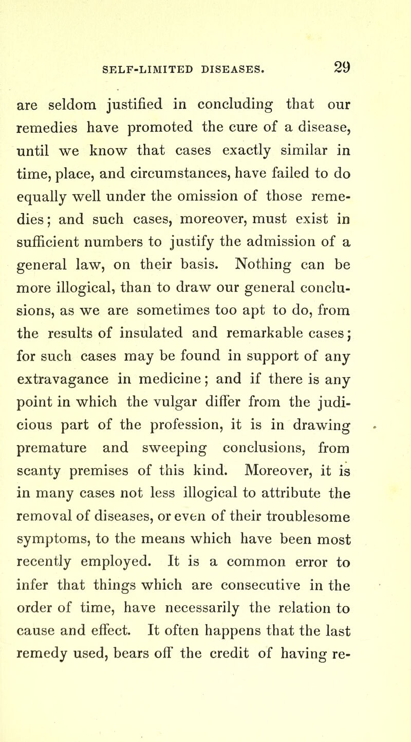 are seldom justified in concluding that our remedies have promoted the cure of a disease, until we know that cases exactly similar in time, place, and circumstances, have failed to do equally well under the omission of those reme- dies ; and such cases, moreover, must exist in sufficient numbers to justify the admission of a general law, on their basis. Nothing can be more illogical, than to draw our general conclu- sions, as we are sometimes too apt to do, from the results of insulated and remarkable cases; for such cases may be found in support of any extravagance in medicine; and if there is any point in which the vulgar differ from the judi- cious part of the profession, it is in drawing premature and sweeping conclusions, from scanty premises of this kind. Moreover, it is in many cases not less illogical to attribute the removal of diseases, or even of their troublesome symptoms, to the means which have been most recently employed. It is a common error to infer that things which are consecutive in the order of time, have necessarily the relation to cause and effect. It often happens that the last remedy used, bears off the credit of having re-