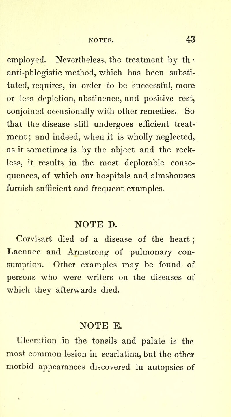 employed. Nevertheless, the treatment by th anti-phlogistic method, which has been substi- tuted, requires, in order to be successful, more or less depletion, abstinence, and positive rest, conjoined occasionally with other remedies. So that the disease still undergoes efficient treat- ment ; and indeed, when it is wholly neglected, as it sometimes is by the abject and the reck- less, it results in the most deplorable conse- quences, of which our hospitals and almshouses furnish sufficient and frequent examples. NOTE D. Corvisart died of a disease of the heart ; Laennec and Armstrong of pulmonary con- sumption. Other examples may be found of persons who were writers on the diseases of which they afterwards died. NOTE E. Ulceration in the tonsils and palate is the most common lesion in scarlatina, but the other morbid appearances discovered in autopsies of