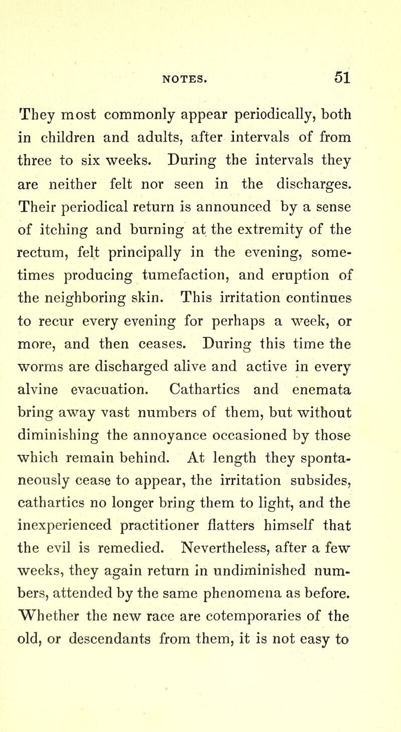 They most commonly appear periodically, both in children and adults, after intervals of from three to six weeks. During the intervals they are neither felt nor seen in the discharges. Their periodical return is announced by a sense of itching and burning at the extremity of the rectum, felt principally in the evening, some- times producing tumefaction, and eruption of the neighboring skin. This irritation continues to recur every evening for perhaps a week, or more, and then ceases. During this time the worms are discharged alive and active in every alvine evacuation. Cathartics and enemata bring away vast numbers of them, but without diminishing the annoyance occasioned by those which remain behind. At length they sponta- neously cease to appear, the irritation subsides, cathartics no longer bring them to light, and the inexperienced practitioner flatters himself that the evil is remedied. Nevertheless, after a few weeks, they again return in undiminished num- bers, attended by the same phenomena as before. Whether the new race are cotemporaries of the old, or descendants from them, it is not easy to