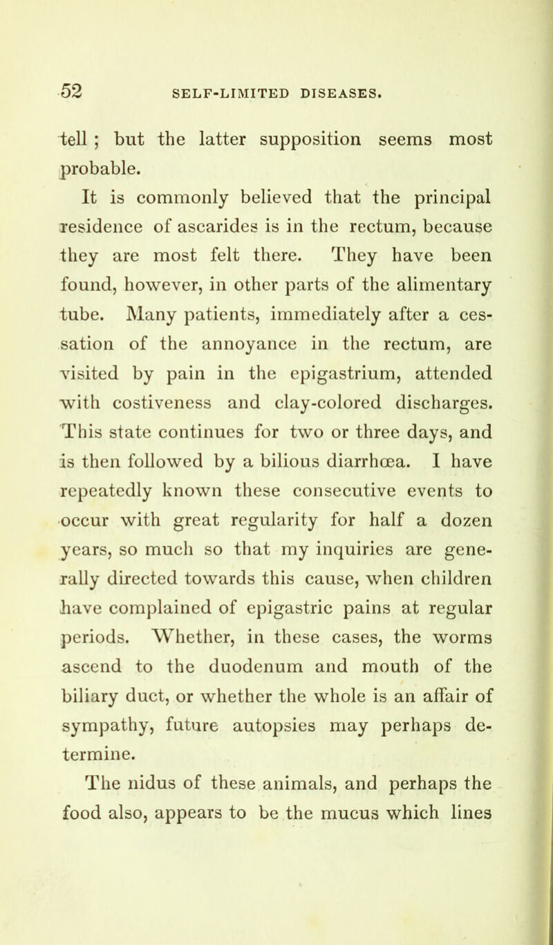 tell ; but the latter supposition seems most probable. It is commonly believed that the principal residence of ascarides is in the rectum, because they are most felt there. They have been found, however, in other parts of the alimentary tube. Many patients, immediately after a ces- sation of the annoyance in the rectum, are visited by pain in the epigastrium, attended with costiveness and clay-colored discharges. This state continues for two or three days, and is then followed by a bilious diarrhoea. I have repeatedly known these consecutive events to occur with great regularity for half a dozen years, so much so that my inquiries are gene- rally directed towards this cause, when children have complained of epigastric pains at regular periods. Whether, in these cases, the worms ascend to the duodenum and mouth of the biliary duct, or whether the whole is an affair of sympathy, future autopsies may perhaps de- termine. The nidus of these animals, and perhaps the food also, appears to be the mucus which lines