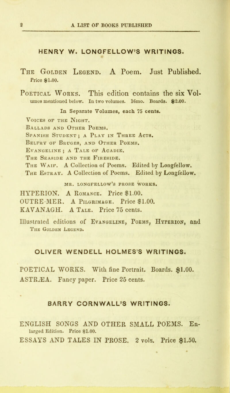 HENRY W. LONGFELLOW'S WRITINGS. The Golden Legend. A Poem. Just Published. Price $1.00. Poetical Works. This edition contains the six Vol- umes mentioned below. In two volumes. 16mo. Boards. $2.00. In Separate Volumes, each 75 cents. Voices of the Night. Ballads and Other Poems. Spanish Student; a Play in Three Acts. Belfry of Bruges, and Other Poems. Evangeline ; a Tale of Acadie. The Seaside and the Fireside. The Waif. A Collection of Poems. Edited by Longfellow. The Estray. A Collection of Poems. Edited by Longfellow. MR. LONGFELLOW’S PROSE WORKS. HYPEPvION. A Romance. Price $1.00. OUTRE-MER. A Pilgrimage. Price $1.00. KAVANAGH. A Tale. Price 75 cents. Illustrated editions of Evangeline, Poems, Hyperion, and The Golde.n Legend. OLIVER WENDELL HOLMES’S WRITINGS. POETICAL WORKS. With fine Portrait. Boards. $1.00. ASTRyEA. Fancy paper. Price 25 cents. BARRY CORNWALL'S WRITINGS. ENGLISH SONGS AND OTHER SMALL POEMS. En- larged Edition. Price Sl.OO. ESSAYS AND TALES IN PROSE. 2 vols. Price $1.50.