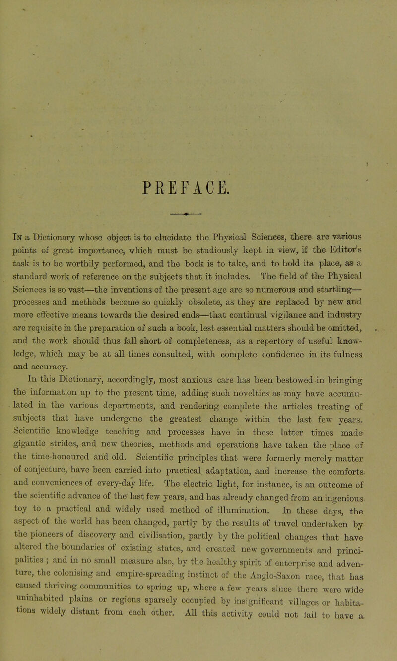 PREFACE. In a Dictionary whose object is to elucidate the Physical Sciences, there are various points of great importance, which must be studiously kept in view, if the Editor’s task is to be worthily performed, and the book is to take, and to hold its place, as a standard work of reference on the subjects that it includes. The field of the Physical Sciences is so vast—the inventions of the present age are so numerous and startling— processes and methods become so quickly obsolete, as they are replaced by new and more effective means towards the desired ends—that continual vigilance and industry are requisite in the preparation of such a book, lest essential matters should be omitted, and the work should thus fall short of completeness, as a repertory of useful know- ledge, which may be at all times consulted, with complete confidence in its fulness and accuracy. In this Dictionary, accordingly, most anxious care has been bestowed in bringing the information up to the present time, adding such novelties as may have accumu- lated in the various departments, and rendering complete the articles treating of subjects that have undergone the greatest change within the last few years. Scientific knowledge teaching and processes have in these latter times made gigantic strides, and new theories, methods and operations have taken the place of the time-honoured and old. Scientific principles that were formerly merely matter of conjecture, have been carried into practical adaptation, and increase the comforts and conveniences of every-day life. The electric light, for instance, is an outcome of the scientific advance of the' last few years, and has already changed from an ingenious toy to a practical and widely used method of illumination. In these days, the aspect of the world has been changed, partly by the results of travel undertaken by the pioneers of discovery and civilisation, partly by the political changes that have altered the boundaries oi existing states, and created new governments and princi- palities ; and in no small measure also, by the healthy spirit of enterprise and adven- ture, the colonising and empire-spreading instinct of the Anglo-Saxon race, that has caused thriving communities to spring up, where a few years since there were wide uninhabited plains or regions sparsely occupied by insignificant villages or habita- tions widely distant from each other. All this activity could not Jail to have a