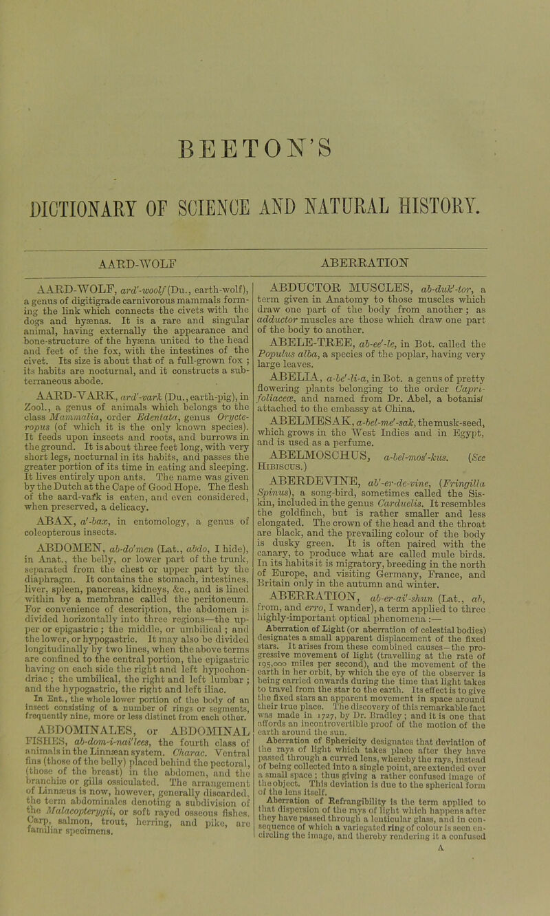 DICTIONARY OF SCIENCE AND NATURAL HISTORY. AARD-WOLF AARD-WOLF, ard'-woolf (Du., earth-wolf), a genus of digitigrade carnivorous mammals form- ing the link which connects the civets with the dogs and hyaenas. It is a rare and singular animal, having externally the appearance and bone-structure of the hyaena united to the head and feet of the fox, with the intestines of the civet. Its size is about that of a full-grown fox ; its habits are nocturnal, and it constructs a sub- terraneous abode. AARD-YARK, ard'-va/rJt (Du., earth-pig), in Zool., a genus of animals which belongs to the class Mammalia, order Edentata, genus Orycte- ropus (of which it is the only known species). It feeds upon insects and roots, and burrows in the ground. It is about three feet long, with very short legs, nocturnal in its habits, and passes the greater portion of its time in eating and sleeping. It lives entirely upon ants. The name was given by the Dutch at the Cape of Good Hope. The flesh of the aard-vafk is eaten, and even considered, when preserved, a delicacy. ABAX, a'-bax, in entomology, a genus of coleopterous insects. ABDOMEN, ab-do'men (Lat., abdo, I hide), in Anat., the belly, or lower part of the trunk, separated from the chest or upper part by the diaphragm. It contains the stomach, intestines, liver, spleen, pancreas, kidneys, &c., and is lined within by a membrane called the peritoneum. For convenience of description, the abdomen is divided horizontally into three regions—the up- per or epigastric ; the middle, or umbilical; and the lower, or hypogastric. It may also bo divided longitudinally by two lines, when the above terms are confined to the central portion, the epigastric having on each side the right and left hypochon- driac ; the umbilical, the right and left lumbar ; and the hypogastric, the right and left iliac. In Ent,, the whole lower portion of the body of an insect consisting of a number of rings or segments, frequently nine, more or less distinct from each other. ABDOMIN ALES, or ABDOMINAL FISHES, ab-dom-i-nai'lees, the fourtli class of animals in the Linnaean system. Charac. Ventral fins (those of the belly) placed behind the pectoral, (those of the breast) in the abdomen, and the branchiae or gills ossiculatcd. The arrangement of Linmeus is now, however, generally discarded, the term abdominalcs denoting a subdivision of the Malacopteryyii, or soft rayed osseous fishes. Garp, salmon, trout, herring, and pike, are familiar specimens. ABERRATION ABDUCTOR MUSCLES, ab-dulc'-tor, a term given in Anatomy to those muscles which draw one part of the body from another; as adductor muscles are those which draw one part of the body to another. ABELE-TREE, ab-ee'-le, in Bot. called the Popuhis alba, a species of the poplar, having very large leaves. ABELIA, a-bc'-li-a, in Bot. a genus of pretty flowering plants belonging to the order Capri- foliacece, and named from Dr. Abel, a botanisl attached to the embassy at China. ABELMESAK, a-bel-me’-sale, the musk-seed, which grows in the West Indies and in Egypt, and is used as a perfume. ABELMOSCHUS, a-bel-mos'-kus. (See Hibiscus.) ABERDEVINE, ah'-er-de-vine, (Fringilla Spinus), a song-bird, sometimes called the Sis- kin, included in the genus Carduclis. It resembles the goldfinch, but is rather smaller and less elongated. The crown of the head and the throat are black, and the prevailing colour of the body is dusky green. It is often paired witli the canary, to produce what are called mule birds. In its habits it is migratory, breeding in the north of Europe, and visiting Germany, France, and Britain only in the autumn and winter. ABERRATION, ab-cr-ai'-shun (Lat., ah, from, and erro, I wander), a term applied to three highly-important optical phenomena :— Aberration of Eight (or aberration of celestial bodies) designates a small apparent displacement of the fixed stars. It arises from these combined causes—the pro- gressive movement of light (travelling at the rate of 195,000 miles per second), and the movement of the earth in her orbit, by which the eye of the observer is being carried onwards during the time that light takes to travel from the star to the earth. Its effect is to give the fixed stars an apparent movement in space around their true place. The discovery of this remarkable fact was made in 1727, by Dr. Bradley ; and it is one that affords an incontrovertible proof of the motion of the earth around the sun. Aberration of Sphericity designates that deviation of the rays of light which takes place after they have passed through a curved lens, whereby the rays, instead of being collected into a single point, are extended over a small space ; thus giving a rather confused image of the object. This deviation is due to the spherical form of the lens itself. Aberration of Refrangibility is the term applied to that dispersion of the rays of light which happens after they have passed through a lenticular glass, and in con- sequence of which a variegated ring of colour is seen en- circling the imago, and thereby rendering it a confused A