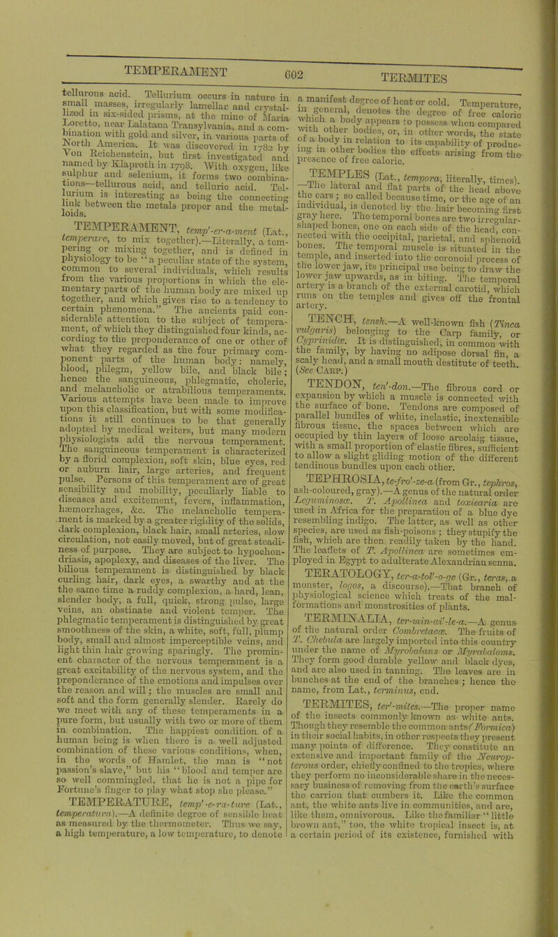 TEMPERAMENT G02 TERMITES tcllurous acid. Tellurium occurs in nature in small masses, irregularly lamellar and crystal- lized in six-suled prisms, at the miiio of Maria Loretto, near Lalatana Transylvania, and a com- bination with gold and silver, in various parts of Aortli America. It was discovered in 1782 by Von Reiolienstein, but first investigated and named by Klaproth in 1798. With oxygen, like sulphur and selenium, it forms two combina- tions tellurous acid, and telluric acid. Tel- lurium is interesting as being the connecting link between the metals proper and the metal- loids. TEMPER AMENT, temp'-er-a-ment (Lat., temperare, to mix together).—Literally, a tem- pering or mixing together, and is defined in physiology to be “a peculiar state of the system, common to several individuals, which results from the various proportions in which the ele- mentary parts of the human body are mixed up together, and which gives rise to a tendency to certain phenomena.” The ancients paid con- siderable attention to the subject of tempera- ment, of which they distinguished four kinds, ac- cording to the preponderance of one or other of what they regarded as the four primary com- ponent parts of the human body: namely, blood, phlegm, yellow bile, and black bile; hence the sanguineous, phlegmatic, choleric, and. melancholic or atrabilious temperaments. Various attempts have been made to improve upon this classification, but with some modifica- tions it still continues to be that generally adopted by medical writers, but many modern physiologists add the nervous temperament. The sanguineous temperament is characterized by a florid complexion, soft skin, blue eyes, red or auburn hair, large arteries, and frequent pulse.. .Persons of this temperament are of great sensibility and mobility, peculiarly liable to diseases and excitement, fevers, inflammation, haemorrhages, &c. The melancholic tempera- ment is marked by a greater rigidity of the solids, dark complexion, black liah-, small arteries, slow circulation, not easily moved, but of great steadi- ness of purpose. They are subject to hypochon- driasis, apoplexy, and diseases of the liver. The bilious temperament is distinguished by black curling hair, dark eyes, a swarthy and at the the same time a ruddy complexion, a hard, lean, slender body, a full, quick, strong pulse, large veins, an. obstinate and violent temper. The phlegmatic temperament is distinguished by great smoothness of the skin, a white, soft, full, plump body, small and almost imperceptible veins, and light thin hair growing sparingly. The promin- ent character of the nervous temperament is a great excitability of the nervous system, and the preponderance of the emotions and impulses over the reason and will; the muscles are small and soft and the form generally slender. Rarely do we meet with any of these temperaments in a pure form, but usually with two or more of them in combination. The happiest condition of a human being is when there is a well adjusted combination of these various conditions, when, in tho words of Hamlet, the man is “not passion’s slave,” but his “blood and temperare so well commingled, that he is not a pipe for Fortune’s finger to play what stop she please.” TEMPERATURE, temp'-e-ra* turn (Lat., lemperaturn).—A definite degree of sensible heat as measured by the thermometer. Thus wo say, a high temperature, alow temperature, to denote a manifest degree of heat or cold. Temperature in general, denotes the degree of free caloric ,a, bocjy appears to possess when compared ™ 1 ot,her bo‘lle?> i'i other words, the state of a body 111 relation to its capability of produc- in'e s 1 e ncc‘of free^ca 1 orie° ***** from th& (Lat. tempora, literally, times). The lateral and flat parts of tho head above the eais ; so called because time, or the age of an individual, is denoted by tho hair becoming first gi ay here. Tho temporal bones are two irregular- shaped bones one on each side of the head” con- nected with the occipital, parietal, and sphenoid bones The temporal muscle is situated in the temple, and inserted into the coronoid process of the lower jaw, its principal use being to draw the lower jaw upwards, as in biting. The temporal ai tery is a branch of the external carotid, which runs on the temples and gives off the frontal artery. TENCH, tsnsh.—A well-known fish (Tinea vulgaris) belonging to the Carp family, or Cyprinidte. It is distinguished, in common with the family, by having no adipose dorsal fin, a scaly head, and a small mouth destitute of teeth [See Carp.) TENDON, ten'-don.—The fibrous cord or expansion by which a muscle is connected with tho surface of bone. Tendons are composed of parallel bundles of white, inelastic, inextensible fibrous tissue, the spaces between which are occupied by thin layers of loose areolaig tissue, with a small proportion of elastic fibres, sufficient to allow a slight gliding motion of the different tendinous bundles upon each other. TEPHROSIA, tc-fro'-ze-a (from Gr., tephros, ash-coloured, gray).—A genus of the natural order Lcguminosce. T. Apoliinea and toxlccivia arc used in Africa for the preparation of a blue dye resembling indigo. The latter, as well as other species, are used as fish-poisons ; they stupify the fish, which are then readily taken by the hand. The leaflets of T. Apollinca are sometimes em- ployed in Egypt to adulterate Alexandrian senna. TERATOLOGY, tcr-a-tol'-o-ge (Gr., teras, a monster, logos, a discourse).-—That branch of physiological science which treats of the mal- formations and monstrosities of plants. TERMINALLY, ter-min-ai'-le-a.—A genus- of the natural order Gombrctae.ee. The fruits of 1. Ghebula a.re largely imported into this country under the name of Myrobcdans or Myrabaloms. They form good durable yellow and black dyes, and are also used in tanning. The leaves are in bunches at the end of the branches ; hence tho name, from Lat., terminus, end. TERMITES, ter'-mites.—The proper name of the insects commonly known as white ants. Though they resemble the common antsfFormica) in their social habits, in other respects they present many points of difference. They constitute an extensive and important family of the Newrop- terous order, chiefly confined to tho tropics, where they perform no inconsiderable share in the neces- sary business of removing from tlie earth's surface the carrion that cumbers it. Like the common ant, the white ants live in communities, and are, like them, omnivorous. Like tho familiar “ little brown ant,” too, tho white tropical insect is, at a certain period of its existence, furnished with