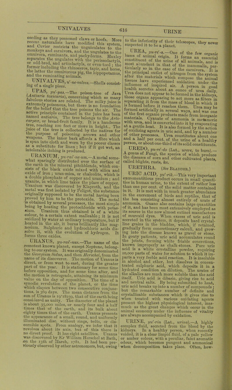 UNIVALVES URINE 616 cording as they possessed claws or hoofs. More recent naturalists have modified this system and Cuvier restricts the unguiculates to the monkeys and carnivora, and the ungulates to the omnivora, ruminants, and pachyderms. Huxlev separates the ungulates with the perissodactyls, 01 odd-bred, and artiodactyls, or even-toed ; the former including the rhinoceros, tapir, and horse, the latter the omnivorous pig, the hippopotamus, and the rummating animals. . UMVALVES, u'-ne-valves.—Shells consist- ing ot a single piece. UPAS, yu'-pas.—The poison-tree of Java f u i m toxicuria), concerning which so many rabulous stories are related. The milky juice is extremely poisonous, but there is no foundation ror the belief that the tree poisons the air. The active principle contained in the juice has been named antiarin. The tree belongs to the Arto- carpece, or bread-fruit family. It is a handsome tree, reaching ioo feet or more in height.. The jiuce of the tree is collected by the natives for the purpose of poisoning arrows and other weapons. The inner bark affords a fibre which is spun mto cloth and worn by the poorer classes as a substitute for linen ; but if it get wet, an intolerable itching is produced. URANIUM, yu-rai'-ne-um.—A metal some- what sparingly distributed over the surface of the earth in the mineral pitchblende, which con- sists of the black oxide mixed with silica and oxide of iron ; uran-mica, or chalcolite, which is a double phosphate of copper and uranium; and uramte, in which lime takes the place of copper. Uranium was discovered by Klaproth, and the metal was first isolated by Peligot, the substance originally supposed to be the metal having been proved by him to be the protoxide. The metal is obtained by several processes, the most simple being by heating the protochloride with potas- sium. Uranium thus obtained is of a white colour, to a certain extent malleable ; it is not oxidized by water at ordinary temperature, but if heated in the air, it burns brilliantly like mag- nesium. Sulphuric and hydrochloric acids dis- solve it, with the evolution of hydrogen. It forms three oxides. to the inferiority of their telescopes, they never suspected it to be a planet. * URANUS, yu-rai'-nus.— The name of the remotest known planet, except Neptune, belong- ing to our system. It was originally denominated the Georgium Sid us, and then Eerschel, from the name of its discoverer. The motion of Uranus is direct, or from west to east, during the greater part of the year. It is stationary for some time before opposition, and for some time after, and the motion is retrograde, attaining its minimum value on the day of opposition. The time of a synodic revolution of the planet, or the time which elapses between two consecutive conjunc- tions, is 369 days. The mean distance from the sun of Uranus is 19-18239, that of the earth being considered as unity. The diameter of the planet is about 35,000 miles, or nearly four and a half times that of the earth, and its bulk about eighty times that of the earth. Uranus presents the appearance of a small, round, and uniformly illuminated disc, without rings, belts, or dis- cernible spots. From analogy, wo infer that it revolves about its axis, but of this there is no direct proof. It has eight satellites. Uranus was discovered by Sir William Herschel at Bath, I •on the 13th of March, 1781. It had been pre- viously observed by other astronomers, but, owing I UREA, yu-re-a.—One of the few organic bases of animal origin. It forms an essential constituent of the urine of all animals, and is most abundant in that of the mammalia, par- ticularly so in the case of the carnivora. It is the principal outlet of nitrogen from the system after the materials which compose the animal tissues have experienced oxidation under the influence of inspired air. A person in good health secretes about an ounce of urea daily Urea does not appear to be formed in the kidneys' those organs appearing to act more as filters in separating it from the mass of blood in which it is formed before it reaches them. Urea may be formed artifimaHy in several ways, and was one ot the first organic products made from inorganic materials. Cyanate of ammonia is metameric with urea, and is converted into it by evaporating at a gentle heat. It is also formed by the action ot oxidizing agents in uric acid, and by a number ot other processes. Urea constitutes about one and a half per cent, of the urine of a healthy person, or about one-third of its solid constituents. UREDO, yu-re'-do (Lat., were, to burn).— A genus of Fungi, the species of which produce the diseases of corn and other cultivated plants, called blights, rusts, &c. URETHRA. (See Bladder.) URIC ACID, yu'-rik.—This very important excrementitious product occurs in small quanti- ties in human urine, to the extent of rather less than one per cent of the solid matter contained m it. It is met with in much greater abundance in the excrement of birds and reptiles, that of the boa consisting almost entirely of urate of ammonia. Guano also contains large quantities of it, and has been most extensively employed as its source in the now almost extinct manufacture of murexid dyes. When excess of uric acid is secreted in the system, it deposits hard crystal- line grains in the bladder, which, if retained, gradually form concretionary calculi, and grow- ing into the disease known as gravel or stone. In gouty patients, uric acid accumulates round the joints, forming white friable concretions, known improperly as chalk-stones. Pure uric acid is a white crystalline powder, requiring 10,000 parts of water for solution to which it im- parts a very feeble acid reaction. It is insoluble in alcohol and ether, but dissolves in concen- trated sulphuric acid, which deposits it in a hydrated condition on dilution. The urates of the alkalies are much more soluble than the acid itself. Uric acid is dibasic, giving rise to acid and neutral salts. By being submitted to heat, uric acid breaks up into a number of compounds ; but the remarkable number of definite and crystallizable substances which it gives rise to when treated with various oxidating agents present the highest physiological interest, inas- much as the great changes which occur in the animal economy under the influence of vitality are always accompanied by oxidation. URINE, yu'-rin (Lat., urina).—A highly complex fluid, secreted from the blood by the kidneys. In a healthy person, when recently voided, it is a clear limpid fluid, of a pale yellow or amber colour, with a peculiar, faint aromatic odour, which becomes pungent and ammonical when decomposition takes place. Often, how-
