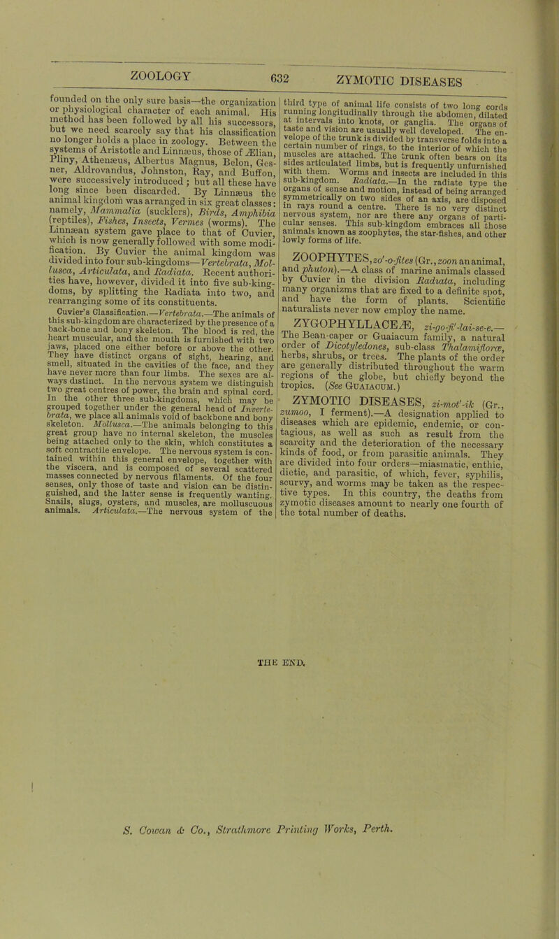 founded on the only sure basis—the organization or physiological character of each animal. His method has been followed by all his successors but we need scarcely say that his classification no longer holds a place in zoology. Between the systems of Aristotle and Linnaeus, those of AClian Pliny, Athenseus, Albertus Magnus, Belon, Ges- ner, Aldrovandus, Johnston, Ray, and Buff on were successively introduced ; but all these have long since been discarded. By Linnaeus the animal kingdom was arranged in six great classes: namely, Mammalia (sucklers), Birds, Amphibia (reptiles), Fishes, Insects, Vermes (worms). The Linnaean system gave place to that of Cuvier, which is now generally followed with some modi- fication. By Cuvier the animal kingdom was divided into four sub-kingdoms— Vertebrata, Mol- lusca, Articulata, and Radiata. Recent authori- ties have, however, divided it into five sub-king- doms, by splitting the Radiata into two, and rearranging some of its constituents. Cuvier’s Classification—Vertebrata.—The animals of this sub-kingdom are characterized by the presence of a back-bone and bony skeleton. The blood is red, the heart muscular, and the mouth is furnished with’two jaws, placed one either before or above the other. They have distinct organs of sight, hearing, and smell, situated in the cavities of the face, and they have never more than four limbs. The sexes are al- ways distinct. In the nervous system we distinguish two great centres of power, the brain and spinal cord. In the other three sub-kingdoms, which may be grouped together under the general head of Inverte- brata, we place all animals void of backbone and bony skeleton. Moltusca.—The animals belonging to this great group have no internal skeleton, the muscles being attached only to the skin, which constitutes a soft contractile envelope. The nervous system is con- tained within this general envelope, together with the viscera, and is composed of several scattered masses connected by nervous filaments. Of the four senses, only those of taste and vision can be distin- guished, and the latter sense is frequently wanting. Snails, slugs, oysters, and muscles, are molluscuous animals. Articulata.—The nervous system of the third type of animal life consists of two long cords running longitudinally through the abdomen, dilated at intervals into knots, or ganglia. The organs of taste and vision are usually well developed. The en- velope of the trunk is divided by transverse folds into a certain number of rings, to the interior of which the muscles are attached. The trunk often bears on its mdes articulated limbs, but is frequently unfurnished with them. Worms and insects are included in this sub-kingdom. Radiata.—In the radiate type the organs of sense and motion, instead of being arranged symmetrically on two sides of an axis, are disposed in rays round a centre. There is no very distinct nervous system, nor are there any organs of parti- cular senses. This sub-kingdom embraces all those animals known as zoophytes, the star-fishes, and other lowly forms of life. ZOOPHYTES, zo'-o-fites (Gr., zoon ananimal, and phuton).—A class of marine animals classed by Cuvier in the division Radiata, including many organizms that are fixed to a definite spot, and have the form of plants. Scientific naturalists never now employ the name. ZYGOPHYLLACE.E, zi-go-fi-lai-se-e.— The Bean-caper or Guaiacum family, a natural order of Dicotyledones, sub-class Thalamijtorcc, herbs, shrubs, or trees. The plants of the order arc. generally distributed throughout the warm regions of the globe, but chiefly beyond the tropics. (See Guaiacum.) ZYMOTIC DISEASES, zi-mot'-ik (Gr„ zumoo, I ferment).—A designation applied to diseases which are epidemic, endemic, or con- tagious, as well as such as result from the scarcity and the deterioration of the necessary kinds of food, or from parasitic animals. They are divided into four orders—miasmatic, enthic, dietic, and parasitic, of which, fever, syphilis, scurvy, and worms may be taken as the respec- tive types. In this country, the deaths from zymotic diseases amount to nearly one fourth of the total number of deaths. THE END. S. Cowan A Co., Strathmore Printing 1 Vorks, Perth.