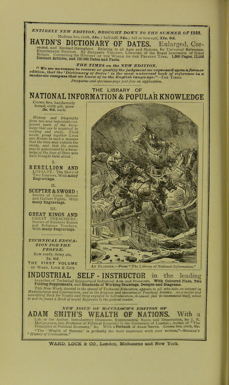 At Flodden.—From “ The Library of National Information.'’ emirely new edition, brought down to the summer OF 188b. T_ ' Medium 8vo, cloth, 18s. ; half-calf, 24s.; full or tree-calf, 31s. Gd. HAYDN’S DICTIONARY OF DATES. Enlarged, Cor- *k*°_!Jgboiit. Relating to all Ages and Nations, for Universal Reference. Rritair, rH . ition. By Benjamin Vincent, Librarian of the Royal Institution of Great Distinct Articles, and 120,000 Dates and Facts. () THE TIMES on the NEW EDITION. reasonto rever-se or qualify the judgment we expressed upon a former t ie THctronary of Dates ’ is the most universal booh of reference in a (let ate compass that we know of in the English language.”—The Times. Prospectus and specimen-page post-free on application. THE LIBRARY OF NATIONAL INFORMATION & POPULAR KNOWLEDGE Crown 8vo, handsomely bound, cloth gilt, price 3s, Gd, each. II. SCEPTRE & SWORD : Stories of Great Heroes and Gallant Fights. With many Engravings. INDUSTRIAL SELF - INSTRUCTOR in the leading branches of Technical Science'and Industrial Arts and Processes. With Coloured Plate, Two Folding Supplements, and Hundreds of Working Drawings, Designs and Diagrams. This New Work, devoted to the spread of Technical Education, appeals to all who take an interest in Manufactures and Construction, and in the progress and operationof Practical Science. Asa useful and interesting Book for Youths and those engaged in Self-education, it cannot fail to recommend itself, while it will be found a Book of useful Reference to the general reader. NEW ISSUE OE McCULLOCH’S EDITION OF ADAM SMITH’S WEALTH OF NATIONS. With a Life of the Author, Introductory Discourse, Supplemental Notes and Dissertation, by J. R. McCulloch, late Professor of Political Economy in the University of London ; Author of “The Principles of Political Economy,” See. With a Portrait of Adam Smith. Crown 8vo, cloth, (is. “The ‘Wealth of Nations’ is probably the most important work ever written.”—Buckle’s “ History of Civilisation. History and Biography form two very important com- ponent parts of the know- ledge that can be acquired by reading and study. These works group together Lives and Events in such a manner that the lives may explain the events, and that the events may be appreciated by a know- ledge of the lives of those who have brought them about., I. REBELLION AND LOYALTY: The Story of Two Empires. With many Engravings. III. GREAT KINGS AND GREAT PREACHERS: Stories of Eminent Rulers and Religious Teachers. With many Engravings. TECHNICAL EDUCA- TION FOR THE PEOPLE. Now ready, demy 4to, 7s. Gd. THE FIRST VOLUME of Ward, Lock & Co’s