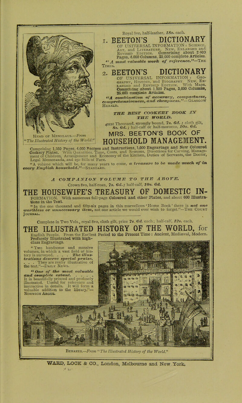 A COMPANION VOLUME TO THE AZOTE. Crown 8vo, half-roan, 7s. Gd.; half-calf, 1 Os. 6d. THE HOUSEWIFE’S TREASURY OF DOMESTIC IN- FORMATION. With numerous full-page Coloured and other Plates, and about 600 Illustra- •* in the one thousand and fifty-six pages in this marvellous * Home Book' there is not one worthless or unnecessary item, not one article we would ever wish to forget.”—The Court Journal. Complete in Two Vols., royal 8vo, cloth gilt, price 7s. Gd. each; half-calf, 12s. each. THE ILLUSTRATED HISTORY OF THE WORLD, for English People. From the Earliest Period to the Present Time : Ancient, Mediaeval, Modern. Profusely Illustrated with high- class Engravings. “ Two handsome and massive volumes, in which a vast field of his- tory is surveyed. . . . The illus- trations deserve special praise. . . . They are realty illustrative of the text.”—Daily News. “ One of the most valuable and complete extant It is beautifully printed and profusely illustrated. Useful for reference and instructive in details. It will form a valuable addition to the library,”— Norwich Argus. Head of Menklaus.—From “The Illustrated History of the World.'' Royal Svo, half-leather, 18s. each. 1. BEETON’S DICTIONARY OF UNIVERSAL INFORMATION : Science., Art, and Literature. New, Enlarged and Revised Edition. Coinnrising about 2 000 Pages, 4.000 Columns, 25,000 complete Articles. *< A most valuable worlc of reference.”—THr: Times. 2. BEETON’S DICTIONARY OF UNIVERSAL INFORMATION : Geo- graphy, History, and Biography. New, En- larged and Revised Edition. With Maps. Comprising about 1,800 Pages, 3,600 Columns, 25,000 complete Articles. “A combination of accuracy, compactness, comprehensiveness, and cheapness.— Glasgow Herald. _ THE BEST COOKERY BOOK. IN THE WORLD. 401st Thousand, strongly bound, 7s. Gd. ; cloth gilt, 8s. Gd.; half-calf or half-morocco, lOs. Gd. MRS. BEETON’S BOOK OF HOUSEHOLD MANAGEMENT. ComDrising 1,350 Pages, 4,000 Recipes and Instructions, 1,000 Engravings and New Coloured Cookery Plates. With Quantities, Time, Costs, and Seasons, Directions for Carving, Manage- ment of Children, Arrangement and Economy ot the Kitchen, Duties of Servants, the Doctor, Legal Memoranda, and 250 Bills of Fare. “ A volume which will be, for many years to come, ft treasure to be made much of in every English household.”—Standard.