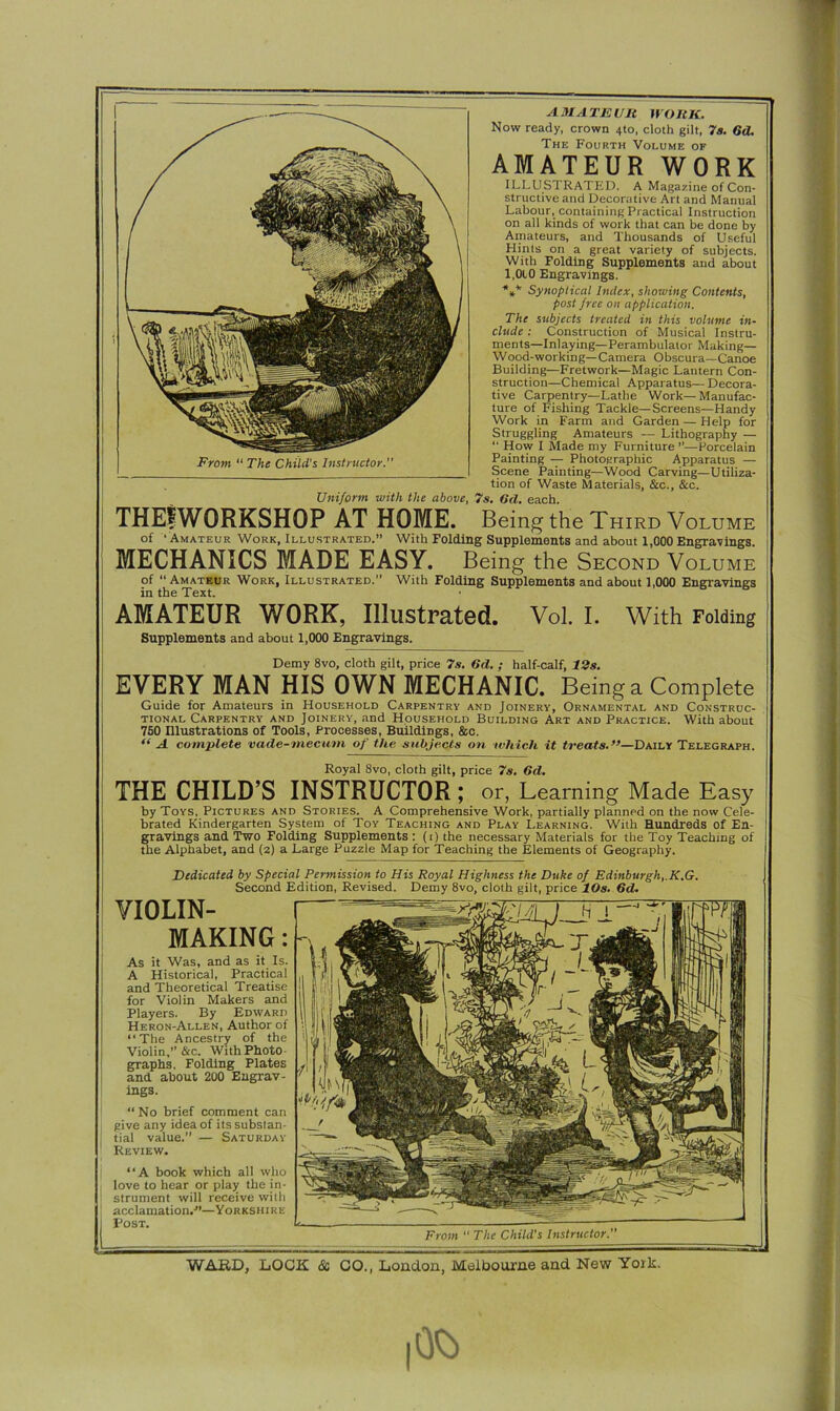Supplements and about 1,000 Engravings. Demy 8vo, cloth gilt, price 7s. 6d. ; half-calf, 12s. EVERY MAN HIS OWN MECHANIC. Being a Complete Guide for Amateurs in Household Carpentry and Joinery, Ornamental and Construc- tional Carpentry and Joinery, and Household Building Art and Practice. With about 7S0 Illustrations of Tools, Processes, Buildings, &c. “ A complete vade-mecum of the subjects on which it treats.”—Daily Telegraph. Royal 8vo, cloth gilt, price 7s. 6d. THE CHILD’S INSTRUCTOR ; or, Learning Made Easy by Toys, Pictures and Stories. A Comprehensive Work, partially planned on the now Cele- brated Kindergarten System of Toy Teaching and Play Learning. With Hundreds of En- gravings and Two Folding Supplements : (i) the necessary Materials for the Toy Teaching of the Alphabet, and (2) a Large Puzzle Map for Teaching the Elements of Geography. Dedicated by Special Permission to His Royal Highness the Duke of Edinburgh, K.G. Second Edition, Revised. Demy 8vo, cloth gilt, price 10s. 6d. VIOLIN- MAKING : As it Was, and as it Is. A Historical, Practical and Theoretical Treatise for Violin Makers and Players. By Edward Heron-Allen, Author of “The Ancestry of the Violin,” &c. With Photo- graphs, Folding Plates and about 200 Engrav- ings. “No brief comment can 1 give any idea of its substan- tial value. — Saturday Review. “A book which all who love to hear or play the in- strument will receive with acclamation.-”—Yorkshire Post. From “ The Child's Instructor. Uniform with the above, 7s. 6d. each. AMATEUR WORK. Now ready, crown 4to, cloth gilt, 7s. 6d. The Fourth Volume of AMATEUR WORK ILLUSTRATED. A Magazine of Con- structive and Decorative Art and Manual Labour, containing Practical Instruction on all kinds of work that can be done by Amateurs, and Thousands of Useful Hints on a great variety of subjects. With Folding Supplements and about 1,010 Engravings. *** Synoptical Index, showing Contents, post free on application. The subjects treated in this volume in- clude : Construction of Musical Instru- ments—Inlaying—Perambulator Making— Wood-working—Camera Obscura—Canoe Building—Fretwork—Magic Lantern Con- struction—Chemical Apparatus— Decora- tive Carpentry—Lathe Work—Manufac- ture of Fishing Tackle—Screens—Handy Work in Farm and Garden — Help for Struggling Amateurs -— Lithography — “ How I Made my Furniture ”—Porcelain Painting — Photographic Apparatus — Scene Painting—Wood Carving—Utiliza- tion of Waste Materials, See., &c. THEfWORKSHOP AT HOME. Being the Third Volume of ‘ Amateur Work, Illustrated.” With Folding Supplements and about 1,000 Engravings. MECHANICS MADE EASY. Being the Second Volume  AmT..,D Tr,,,i-r,r,  with Folding Supplements and about 1,000 Engravings of Amateur Work, Illustrated. in the Text. From “ The Child's Instructor.