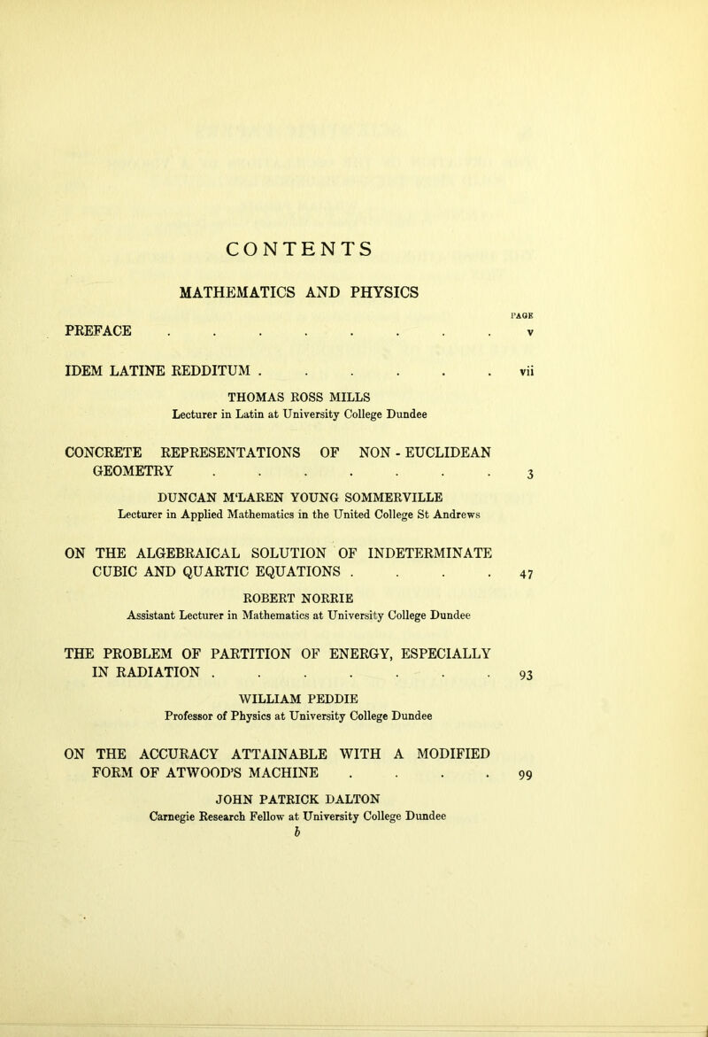 CONTENTS MATHEMATICS AND PHYSICS PREFACE PAGE V IDEM LATINE REDDITUM vii THOMAS ROSS MILLS Lecturer in Latin at University College Dundee CONCRETE REPRESENTATIONS OF NON - EUCLIDEAN GEOMETRY 3 DUNCAN M'LAREN YOUNG SOMMERVILLE Lecturer in Applied Mathematics in the United College St Andrews ON THE ALGEBRAICAL SOLUTION OF INDETERMINATE CUBIC AND QUARTIC EQUATIONS . . . .47 ROBERT NORRIE Assistant Lecturer in Mathematics at University College Dundee THE PROBLEM OF PARTITION OF ENERGY, ESPECIALLY IN RADIATION 93 WILLIAM PEDDIE Professor of Physics at University College Dundee ON THE ACCURACY ATTAINABLE WITH A MODIFIED FORM OF ATWOOD’S MACHINE .... JOHN PATRICK DALTON Carnegie Research Fellow at University College Dundee b 99