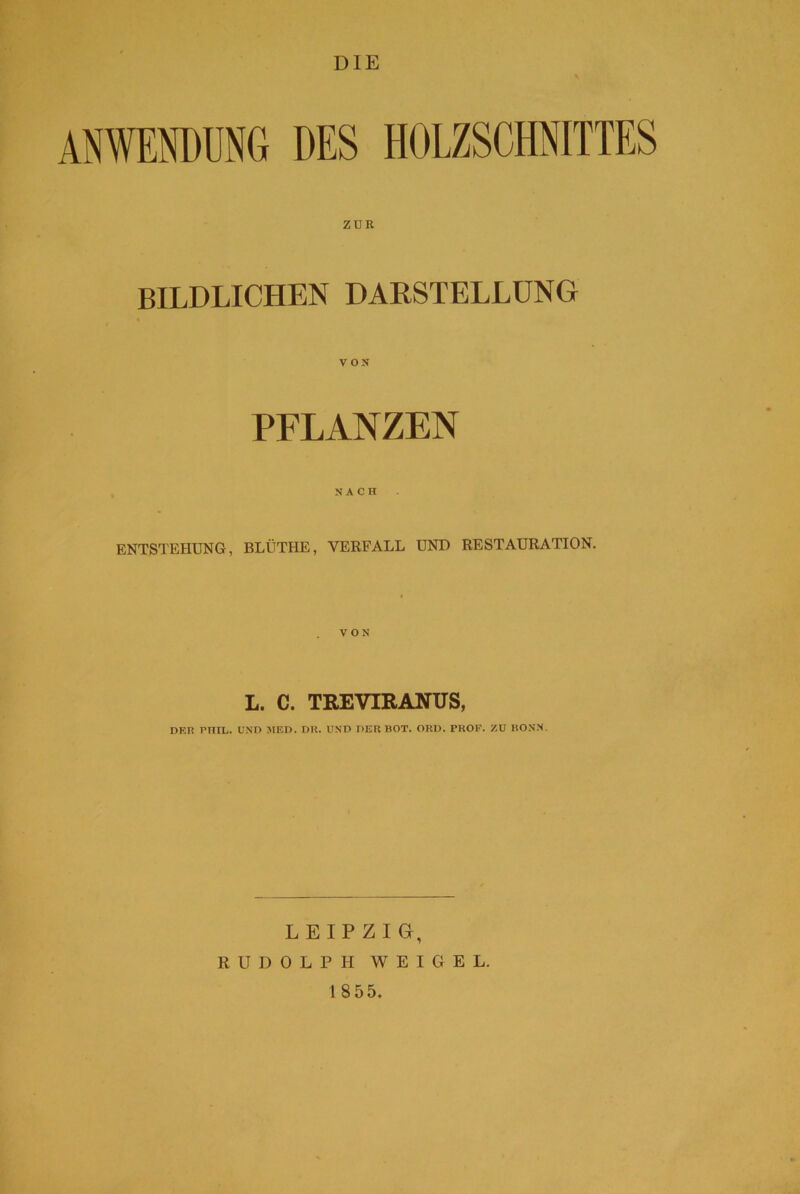 DIE ANWENDUNG DES HOLZSCHNITTES ZUR BILDLICHEN DARSTELLUNG PFLANZEN NACH ENTSTEHUNG, BLÜTHE, VERFALL UND RESTAURATION. L. C. TREVIRANUS, DER EIIIL. UND MED. DU. UND DER BOT. ORD. PROF. ZU BONN. LEIPZIG, RUDOLPH WEIGEL.