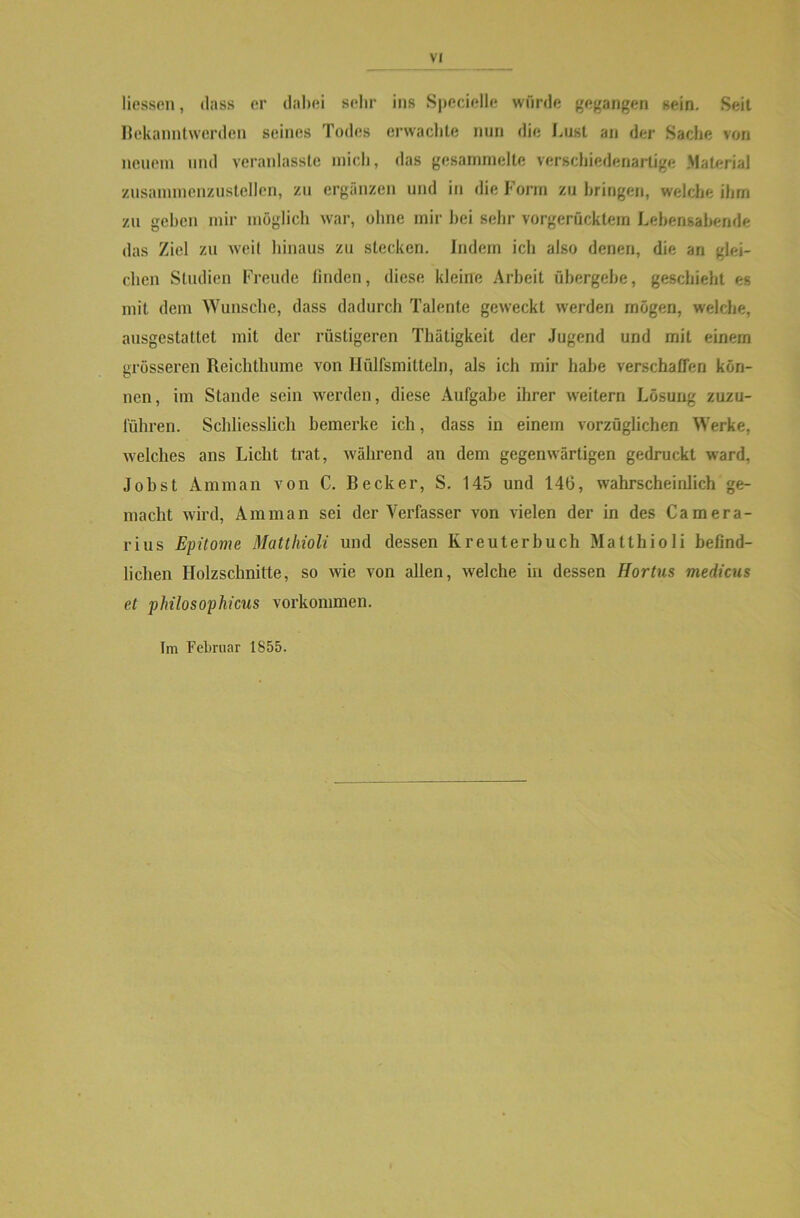 Hessen, dass er dabei sehr ins Specielle würde gegangen sein. Seit Bekanntwerden seines Todes erwachte nun die Lust an der Sache von neuem und veranlasste mich, «las gesammelte verschiedenartige Material zusammenzustellen, zu ergänzen und in die Form zu bringen, welche ihm zu gehen mir möglich war, ohne mir hei sehr vorgerücktem Lebensabende das Ziel zu weit hinaus zu stecken. Indem ich also denen, die an glei- chen Studien Freude finden, diese kleine Arbeit übergebe, geschieht es mit dem Wunsche, dass dadurch Talente geweckt werden mögen, welche, ausgestattet mit der rüstigeren Thätigkeit der Jugend und mit einem grösseren Reichthume von Ilülfsmitteln, als ich mir habe verschaffen kön- nen, im Stande sein werden, diese Aufgabe ihrer weitern Lösung zuzu- führen. Schliesslich bemerke ich, dass in einem vorzüglichen Werke, welches ans Licht trat, während an dem gegenwärtigen gedruckt ward, Jobst Amman von C. Becker, S. 145 und 146, wahrscheinlich ge- macht wird, Amman sei der Verfasser von vielen der in des Camera- rius Epitome Matthioli und dessen Kreuterbuch Matthioli befind- lichen Holzschnitte, so wie von allen, welche in dessen Hortus medicus et philosophicus Vorkommen. Im Februar 1855.