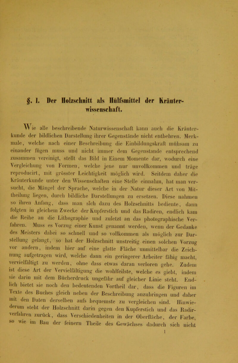 mssenschaft. Wie alle beschreibende Naturwissenschaft kann auch die Kräuter- kunde der bildlichen Darstellung ihrer Gegenstände nicht entbehren. Merk- male, welche nach einer Beschreibung die Einbildungskraft mühsam zu einander fügen muss und nicht immer dem Gegenstände entsprechend zusammen vereinigt, stellt das Bild in Einem Momente dar, wodurch eine Vergleichung von Formen, welche jene nur unvollkommen und träge reproducirt, mit grösster Leichtigkeit möglich wird. Seitdem daher die Krauterkunde unter den Wissenschaften eine Stelle einnahm, hat man ver- sucht, die Mängel der Sprache, welche in der Natur dieser Art von Mit- theilung liegen, durch bildliche Darstellungen zu ersetzen. Diese nahmen so ihren Anfang, dass man sich dazu des Holzschnitts bediente, dann folgten in gleichem Zwecke der Kupferstich und das Radiren, endlich kam die Reihe an die Lithographie und zuletzt an das photographische Ver- fahren. Muss es Vorzug einer Kunst genannt werden, wenn der Gedanke des Meisters dabei so schnell und so vollkommen als möglich zur Dar- stellung gelangt, so hat der Holzschnitt unstreitig einen solchen Vorzug 'or andern, indem hier auf eine glatte Fläche unmittelbar die Zeich- nung aufgetragen wird, welche dann ein geringerer Arbeiter fähig macht, vervielfältigt zu werden, ohne dass etwas daran verloren gehe. Zudem ist diese Art der Vervielfältigung die wohlfeilste, welche es giebl, indem sie darin mit dem Bücherdruck ungefähr auf gleicher Linie steht. End- lich bietet sie noch den bedeutenden Vortheil dar, dass die Figuren im Jexte des Buches gleich neben der Beschreibung anzubringen und daher mit den Daten derselben aufs bequemste zu vergleichen sind. Himvie- derum steht der Holzschnitt darin gegen den Kupferstich und das Radir- 'erfahren zurück, dass Verschiedenheiten in der Oberfläche, der Farbe, ie im Bau der (einem fliehe des Gewächses dadurch sich nicht