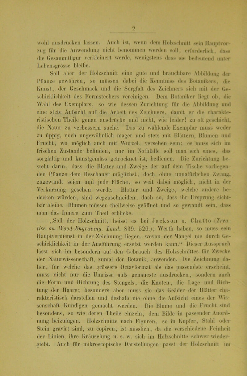 e) wohl ausdrücken lassen. Auch ist, wenn dem Holzschnitt sein Hauptvor- /ii” für'die Anwendung; nicht benommen weiden soll, erforderlich, dass die Gesammlligur verkleinert werde, wenigstens dass sie hedeulend unter Lehensgrösse bleibe. Soll aher der Holzschnitt eine gute und brauchbare Abbildung dei l'llanze gewähren, so müssen dabei die Kenntniss des Botanikers, die Ivunsl, der Geschmack und die Sorgfalt des Zeichners sich mit der Ge- schicklichkeit des Formstechers vereinigen. Dem Botaniker liegt ob, die Wahl des Exemplars, so wie dessen Zurichtung für die Abbildung und eine stete Aufsicht, auf die Arbeit des Zeichners, damit er die charakte- ristischen Theile genau ausdriieke und nicht, wie leider! zu oft geschieht, i die Natur zu verbessern suche. Das zu wählende Exemplar muss weder zu üppig, noch ungewöhnlich mager und stets mit Blättern, Blumen und Frucht, wo möglich auch mit Wurzel, versehen sein; es muss sich im Irischen Zustande befinden, nur im Nolhfalle soll man sich eines, das sorgfältig und kunstgemäss getrocknet ist, bedienen. Die Zurichtung be- steht darin, dass die Blätter und Zweige der auf dem Tische vorliegen- den Pflanze dem Beschauer möglichst, doch ohne unnatürlichen Zwang, zugewandt seien und jede Fläche, so weit dabei möglich, nicht in der Verkürzung gesehen werde. Blätter und Zweige, welche andere be- decken würden, sind wegzuschneiden, doch so, dass ihr Ursprung sicht- bar bleibe. Blumen müssen theihveise geöffnet und so gewandt sein, dass man das Innere zum Theil erblicke. „Soll der Holzschnitt, heisst es hei Jackson u. Chatto (Trea- tise on Wood Emjraving. Lond. S39. 526.), Werth haben, so muss sein Hauptverdienst in der Zeichnung liegen, wovon der Mangel nie durch Ge- schicklichkeit in der Ausführung ersetzt werden kann.“ Dieser Ausspruch lässt sich im besondern auf den Gebrauch des Holzschnittes für Zwecke der Naturwissenschaft, zumal der Botanik, anwenden. Die Zeichnung da- her, für welche das grössere Octavformat als das passendste erscheint, muss nicht nur die Umrisse aufs genaueste ausdrücken, sondern auch die Form und Richtung des Stengels, die Knoten, die Lage und Rich- tung der Haare; besonders aber muss sie das Geäder der Blätter cha- rakteristisch darslellen und deshalb nie ohne die Aufsicht eines der Wis- senschaft Kundigen gemacht werden. Die Blume und die Frucht sind besonders, so wie deren Theile einzeln, dem Bilde in passender Anord- nung beizufügen. Holzschnitte nach Figuren, so in Kupfer, Stahl oder Stein gravirt sind, zu eopiren, ist misslich, da die verschiedene Feinheit der Linien, ihre Kräuselung u. s. w. sich im Holzschnitte schwer wieder- gieht. Auch für mikroscopische Darstellungen passt der Holzschnitt im