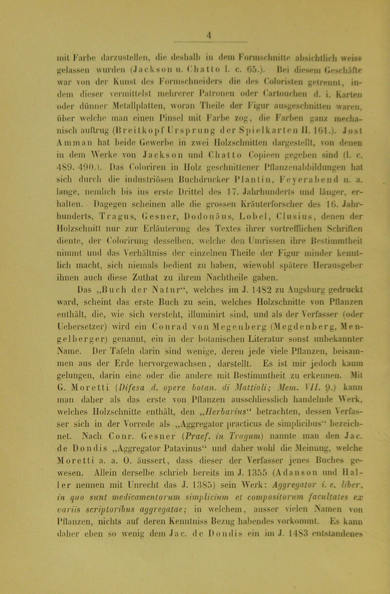 mit Farbe darzustellen, die deshalb in dem Formsclmilte absichtlich weist gelassen wurden (Jackson n. ('ha 11 o I. c. 65.). Hei diesem Geschäfte war von der Knust des Formsclmeiders die des Coloristen getrennt, in- dem dieser vermittelst mehrerer Patronen oder Carlouchcn d. i. Karten oder dünner Metallplatlen, woran Tlieile der Figur ausgeschnitten waren, über welche man einen Pinsel mit Farbe zog, die Farben ganz mecha- nisch aullrug (Breitkopf Ursprung der Spielkarten 11.16t.). Jost Amman hat beide Gewerbe in zwei Holzschnitten dargestellt, von denen in dem Werke von Jackson und Chatto Copieen gegeben sind (I. c. 4S9. 490.). Das Coloriren in Holz geschnittener Pllanzenahbiidurigen hat sich durch die industriösen Huchdrticker Plantin, Feyerabend u. a. lange, nemlich bis ins erste Drittel des 17. Jahrhunderts und länger, er- halten. Dagegen scheinen alle die grossen Kräuterforscher des 16. Jahr- hunderts, Tragus, Gesner, Dodonäus, Lobei, Clusius, denen der Holzschnitt nur zur Erläuterung des Textes ihrer vortrefflichen Schriften diente, der Colorirung desselben, welche den Umrissen ihre Bestimmtbeil nimmt und das Yerhültniss der einzelnen Tlieile der Figur minder kennt- lich macht, sich niemals bedient zu haben, wiewohl spätere Herausgeber ihnen auch diese Zuthat zu ihrem Nachtheile gaben. Das „Buch der Natur“, welches im J. 14S2 zu Augsburg gedruckt ward, scheint das erste Buch zu sein, welches Holzschnitte von Pflanzen enthält, die, wie sich versteht, illuminirt sind, und als der Verfasser (oder Uebersetzer) wird ein Conrad von Megenberg (Megdenberg, Men- gelberger) genannt, ein in der botanischen Literatm' sonst unbekannter Name. Der Tafeln darin sind wenige, deren jede viele Pflanzen, beisam- men aus der Erde hervorgewachsen, darstellt. Es ist mir jedoch kaum gelungen, darin eine oder die andere mit Bestimmtheit zu erkennen. Mit G. Moretti (Difesa <7. opere bolan. di Mattioli; Mem. 17/. 9.) kann man daher als das erste von Pflanzen ausschliesslich handelnde Werk, welches Holzschnitte enthält, den „fJerbarius“ befrachten, dessen Verfas- ser sich in der Vorrede als „Aggregator practicus de simplicibus“ bezeich- net. Nach Conr. Gesner (Pracf. in Tragum) nannte man den Jac. de Dondis „Aggregator Patavinus“ und daher wohl die Meinung, welche Moretti a. a. 0. äussert, dass dieser der Verfasser jenes Buches ge- wesen. Allein derselbe schrieb bereits im J. 1355 (Adanson und Hal- ler nennen mit Unrecht das J. 1385) sein Werk: Aggregator i. e. Uber, in quo sunt medicamentorum simplicinin et compositorum facultates ex variis scriploribus aggregatae; in welchem, ausser vielen Namen von Pflanzen, nichts auf deren Kenntniss Bezug habendes vorkommt. Es kann daher eben so wenig dem Jac. de Dondis ein im J. 14S3 entstandenes