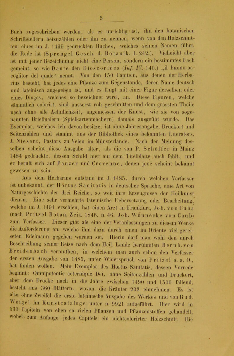 5^ Buch zugeschrieben werden, als cs unrichtig'ist, ihn den botanischen Schrillstellern beizuzählen oder ihn zu nennen, wenn von den Holzschnit- ten eines hu J. 1499 gedruckten Buches, welches seinen Namen führt, die Rede ist (Sprengel Besch, d. Botanik. 1.242.). Vielleicht aber ist mit jener Bezeichnung nicht eine Person, sondern ein bestimmtes Fach gemeint, so wie Dante den Rioscorides (Inf. IV. 140.) ,,il buono ac- coglitor del quäle“ nennt. Von den 150 Capiteln, aus denen der Herba- rius besteht, hat jedes eine Pflanze zum Gegenstände, deren Name deutsch und lateinisch angegeben ist, und es fängt mit einer Figur derselben oder eines Dinges, welches so bezeichnet wird, an. Diese Figuren, welche sämmtlich eolorirt, sind äusserst roh geschnitten und dem grössten Theile nach ohne alle Aelinlichkeit, angemessen der Kunst, wie sie von soge- nannten Briefmalern (Spielkartenmachern) damals ausgeübt wurde. Das Exemplar, welches ich davon besitze, ist ohne Jahresangabe, Druckort und Seitenzahlen und stammt aus der Bibliothek eines bekannten Literators, J. Niesert, Pastors zu Velen im Münsterlande. Nach der Meinung des- selben scheint diese Ausgabe älter, als die von P. Scliöffer in Mainz 1484 gedruckte, dessen Schild hier auf dem Titelblatte .auch fehlt, und er beruft sich auf Panzer und Crevenne, denen jene scheint bekannt gewesen zu sein. Aus dem Herbarius entstand im J. 1485, durch welchen Verfasser ist unbekannt, der Ilortus Sanitatis in deutscher Sprache, eine Art von Naturgeschichte der drei Reiche, so weit ihre Erzeugnisse der Heilkunst dienen. Eine sehr vermehrte lateinische Uebersetzung oder Bearbeitung,’ welche im J. 1491 erschien, hat einen Arzt in Frankfurt, Joh. von Cuba (nach Prilzel Botan. Zeit. 1846. n. 46. Joh. Wonnecke von Caub) zum Verfasser. Dieser gibt als eine der Veranlassungen zu diesem Werke die Aufforderung an, welche ihm dazu durch einen im Oriente viel gerei- ften Edelmann gegeben worden sei. Hierin darf man wohl den durch Beschreibung seiner Reise nach dem Heil. Lande berühmten Beruh, von Breidenbach vermuthen, in welchem man auch schon den Verfasser der ersten Ausgabe von 1485, unter Widerspruch von Pritzel a. a. 0., hat finden wollen. Mein Exemplar des Hortus Sanitatis, dessen Vorrede beginnt: Omnipotentis aeternique Dei, ohne Seitenzahlen und Druckort, aber dem Drucke nach in die Jahre zwischen 1490 und 1500 fallend, besteht aus 360 Blattern, wovon die Kräuter 202 einnehmen. Es ist also ohne Zweifel die erste lateinische Ausgabe des Werkes und von R u d. Weigel im Kunstcataloge unter n. 9921 aufgeführt. Hier wird in 530 Capiteln von eben so vielen Pflanzen und Pflanzenstoffen gehandelt, obei. zum Anfänge jedes Capitols ein nichlcolorirter Holzschnitt. Die