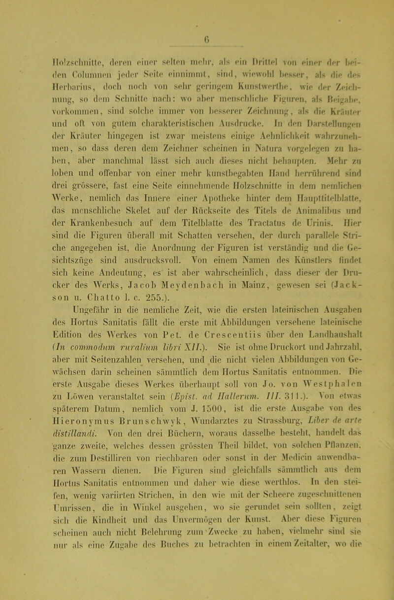 Holzschnitte, deren einer selten mehr, ;ds ein Ilrilfc! von einer der bei- den Columnen jeder Seite einnimml, sind, wiewohl besser, als die des Herbnrius, doch noch von sehr geringem Knnstwerthe. wie der Zeich- nung, so dem Schnitte nach: wo aber menschliche Figuren, als Beigabe. Vorkommen, sind solche immer von besserer Zeichnung, als die Kräuter und oft. von gutem charakteristischen Ausdrucke. In den Darstellungen der Kräuter hingegen ist zwar meistens einige Aehnlichkeif wahrzuneh- men, so dass deren dem Zeichner scheinen in Natura Vorgelegen zu ha- ben, aber manchmal lässt sich auch dieses nicht behaupten. Mehr zu loben und offenbar von einer mehr kunstbegabten Hand herrührend sind drei grössere, fast eine Seite einnehmende Holzschnitte in dem nomlichen Werke, nemlich das Innere einer Apotheke hinter dem Hauptfitelblatte, das menschliche Skelet auf der Rückseite des Titels de Animalibus und der Krankenbesuch auf dem Titelblatte des Traclatus de Urinis. Hier sind die Figuren überall mit Schatten versehen, der durch parallele Stri- che angegeben ist, die Anordnung der Figuren ist verständig und die Ge- sichtszüge sind ausdrucksvoll. Von einem Namen des Künstlers findet sich keine Andeutung, es ist aber wahrscheinlich, dass dieser der Dru- cker des Werks, Jacob Mey den hach in Mainz, gewesen sei (Jack- son u. Chatto 1. c. 255.). Ungefähr in die nemliche Zeit, wie die ersten lateinischen Ausgaben des Hortus Sanitatis fällt die erste mit Abbildungen versehene lateinische Edition des Werkes von Pet. de Crescentiis über den Landhaushalt {ln commodum ruralium libri XII.). Sie ist ohne Druckort und Jahrzahl, aber mit Seitenzahlen versehen, und die nicht vielen Abbildungen von Ge- wächsen darin scheinen sämmtlich dem Hortus Sanitatis entnommen. Die erste Ausgabe dieses Werkes überhaupt soll von Jo. von Westphalen zu Löwen veranstaltet sein (Epist. ad Ilallerum. 111. 311.). Jon etwas späterem Datum, nemlich vom J. 1500, ist die erste Ausgabe von des Hieronymus Brunschwyk, Wundarztes zu Strassburg, Liber de arte distillandi. Von den drei Büchern, woraus dasselbe besteht, handelt das ganze zweite, welches dessen grössten Theil bildet, von solchen Bilanzen, die zum Destilliren von riechbaren oder sonst in der Medicin anwendba- ren Wassern dienen. Die Figuren sind gleichfalls sämmtlich aus dem Hortus Sanitatis entnommen und daher wie diese werthlos. ln den stei- fen, wenig variirten Strichen, in den wie mit der Scheere zugeschnittenen Umrissen, die in Winkel ausgehen, wo sie gerundet sein sollten, zeigt sich die. Kindheit und das Unvermögen der Kunst. Aber diese Figuren scheinen auch nicht Belehrung zum Zwecke zu haben, vielmehr sind sie nur als eine Zugabe des Buches zu betrachten in einem Zeitalter, wo die