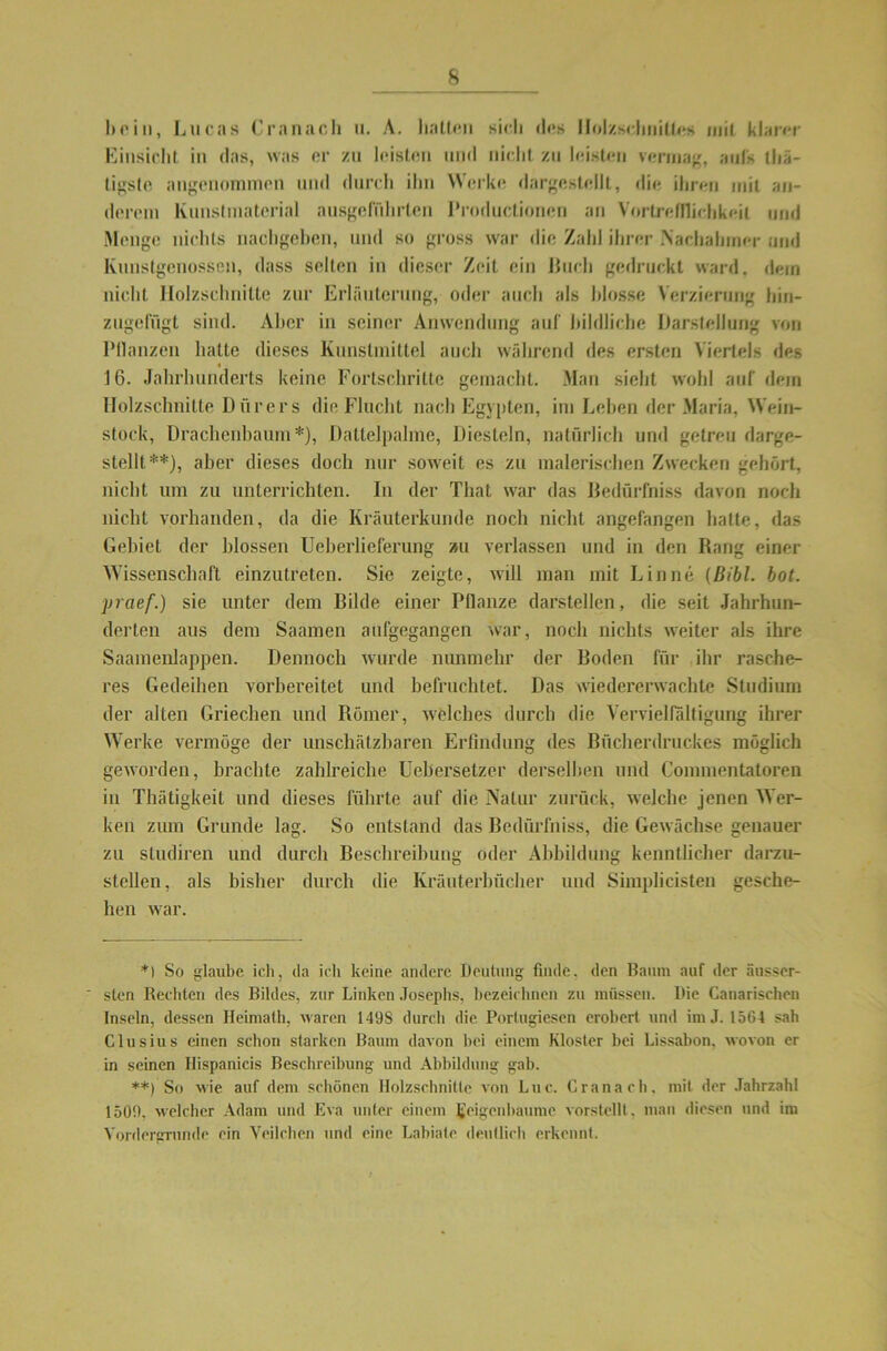 Einsicht in das, was er zu leisten und nicht zu leisten vermag, auf's thä- tigsle angenommen und durch ihn Werke dargestellt, die ihren mit an- derem Kunstmaterial ausgeführlen IYoductionen an Vortreülichkeil und Menge nichts nachgeben, und so gross war die Zahl ihrer Nachahmer und Kunstgenossen, dass selten in dieser Zeit ein Buch gedruckt ward, dein nicht Holzschnitte zur Erläuterung, oder auch als blosse Verzierung hin- zugefügt sind. Aber in seiner Anwendung auf bildliche Darstellung von Pflanzen hatte dieses Kunstmittel auch während des ersten Viertels des « 16. Jahrhunderts keine Fortschritte gemacht. Man sieht wohl auf dem Holzschnitte Dürers die Flucht nach Egypten, im Lehen der Maria, Wein- stock, Drachcnbaum*), Dattelpalme, Diesteln, natürlich und getreu darge- stellt**), aber dieses doch nur soweit es zu malerischen Zwecken gehört, nicht um zu unterrichten. In der That war das Bedürfnis davon noch nicht vorhanden, da die Kräuterkunde noch nicht angefangen hatte, das Gebiet der blossen Ueberlieferung »u verlassen und in den Rang einer Wissenschaft einzutreten. Sie zeigte, will man mit Lin ne (Bibi. bot. yraef.) sie unter dem Bilde einer Pflanze darstellen, die seit Jahrhun- derten aus dem Saamen aufgegangen war, noch nichts weiter als ihre Saamenlappen. Dennoch wurde nunmehr der Boden für ihr rasche- res Gedeihen vorbereitet und befruchtet. Das wiedererwachte Studium der alten Griechen und Römer, welches durch die Vervielfältigung ihrer Werke vermöge der unschätzbaren Erfindung des Bücherdruckes möglich geworden, brachte zahlreiche Uebersetzer derselben und Commentatoren in Thätigkeit und dieses führte auf die Natur zurück, welche jenen Wer- ken zum Grunde lag. So entstand das Bedürfniss, die Gewächse genauer zu studiren und durch Beschreibung oder Abbildung kenntlicher darzu- stellen , als bisher durch die Kräuterbücher und Simplicisten gesche- hen war. *1 So glaube ich, da ich keine andere Deutung finde, den Baum auf der äusser- sten Rechten des Bildes, zur Linken Josephs, bezeichnen zu müssen. Die Canarischen Inseln, dessen Heimath, waren 149S durch die Portugiesen erobert und im J. 1564 sah Clusius einen schon starken Baum davon bei einem Kloster bei Lissabon, wovon er in seinen Ilispanicis Beschreibung und Abbildung gab. **) So wie auf dem schönen Holzschnitte von Luc. Cranach, mit der Jahrzahl 1509, welcher Adam und Eva unter einem Feigenbäume vorstellt, man diesen und im Vordergründe ein Veilchen und eine Labiale deutlich erkennt.