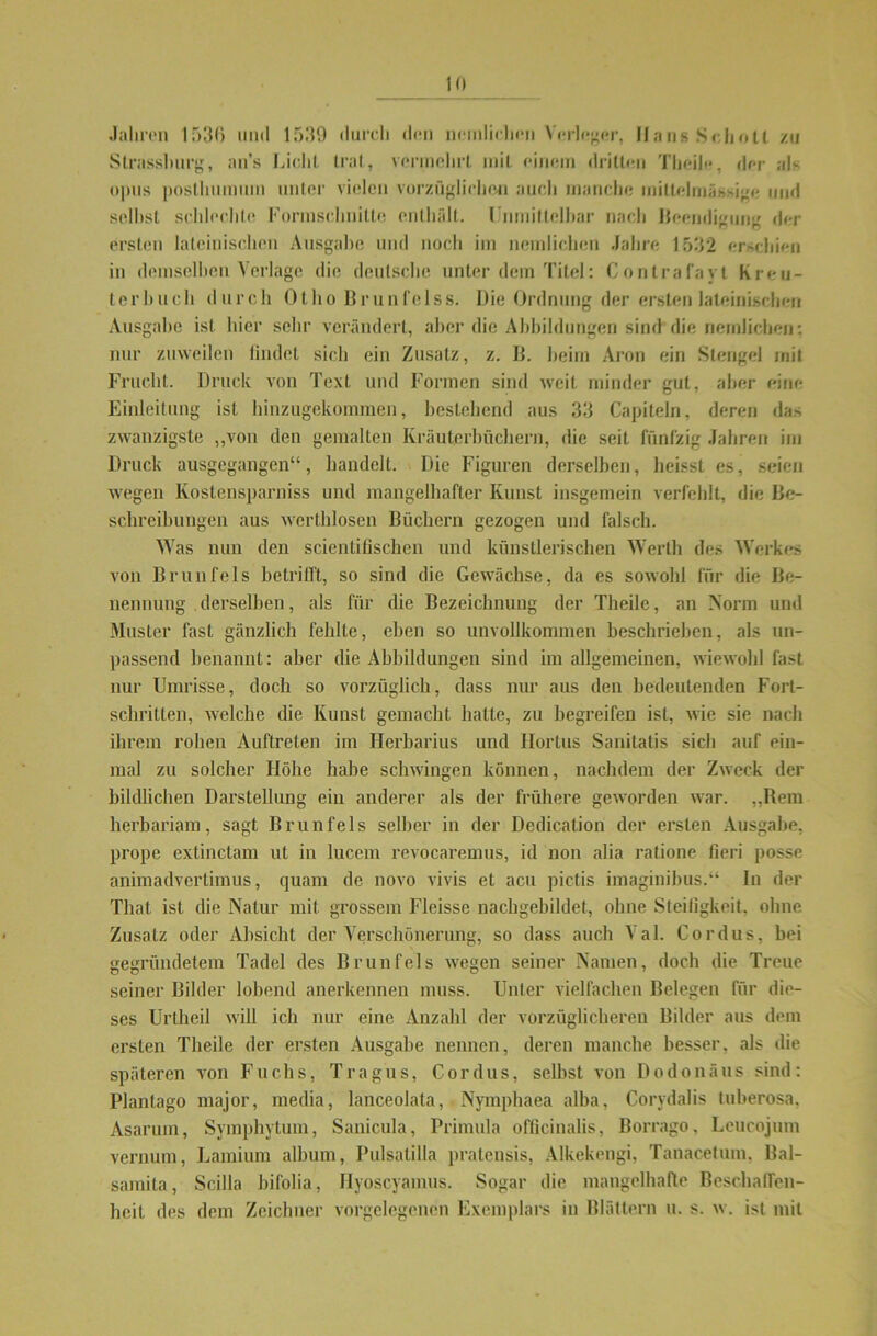 Jahren 1536 und 1539 durch den neinlichen Verleger, Hans Schott zu Strassluirg, an’s Licht trat, vermehrt mit einem dritten Tlicile, der als opus posthumum unter vielen vorzüglichen auch manche mitlelmässige und seihst schlechle Formschnitte enthält. Unmittelbar nach Beendigung der ersten lateinischen Ausgabe und noch im neinlichen Jahre 1532 erschien in demselben Verlage die deutsche unter dem Titel: Contrafayl Kreu- terbuch durch Otho Brunfelss. Die Ordnung der ersten lateinischen Ausgabe ist hier sehr verändert, aber die Abbildungen sind die neinlichen: nur zuweilen bildet sich ein Zusatz, z. B. beim Aron ein Stengel mit Frucht. Druck von Text und Formen sind weit minder gut, aber eine Einleitung ist hinzugekommen, bestehend aus 33 Capiteln, deren das zwanzigste „von den gemalten Kräuterbüchern, die seit fünfzig Jahren im Druck ausgegangen“, handelt. Die Figuren derselben, heisst es, seien wegen Kostensparniss und mangelhafter Kunst insgemein verfehlt, die Be- schreibungen aus werthlosen Büchern gezogen und falsch. Was nun den scientifischen und künstlerischen Werth des Werkes von Brunfels betrifft, so sind die Gewächse, da es sowohl für die Be- nennung derselben, als für die Bezeichnung der Theile, an Norm und Muster fast gänzlich fehlte, eben so unvollkommen beschrieben, als un- passend benannt: aber die Abbildungen sind im allgemeinen, wiewohl fast nur Umrisse, doch so vorzüglich, dass nur aus den bedeutenden Fort- schritten, welche die Kunst gemacht hatte, zu begreifen ist, wie sie nach ihrem rohen Auftreten im Herbarius und Hortus Sanitatis sich auf ein- mal zu solcher Höhe habe schwingen können, nachdem der Zweck der bildlichen Darstellung ein anderer als der frühere geworden war. „Bern herbariam, sagt Brunfels selber in der Dedication der ersten Ausgabe, prope extinctam ut in lucem revocaremus, id non alia ratione fieri posse animadvertimus, quam de novo vivis et acu pictis imaginibus.“ In der That ist die Natur mit grossem Fleisse nachgebildet, ohne Steifigkeit, ohne Zusatz oder Absicht der Verschönerung, so dass auch Val. Cordus, bei gegründetem Tadel des Brunfels wegen seiner Namen, doch die Treue seiner Bilder lobend anerkennen muss. Unter vielfachen Belegen für die- ses Unheil will ich nur eine Anzahl der vorzüglicheren Bilder aus dem ersten Theile der ersten Ausgabe nennen, deren manche besser, als die späteren von Fuchs, Tragus, Cordus, selbst von Dodonäus sind: Plantago major, media, lanceolata, Nymphaea alba, Corydalis tuberosa, Asarum, Symphytum, Sanicula, Primula officinalis, Borrago, Leucojum vernum, Lamium album, Pulsatilla pratensis, Alkekengi, Tanacetum, Bal- samita, Scilla bifolia, Hyoscyamus. Sogar die mangelhafte Beschaffen- heit des dem Zeichner vorgelegenen Exemplars in Blättern u. s. w. ist mit