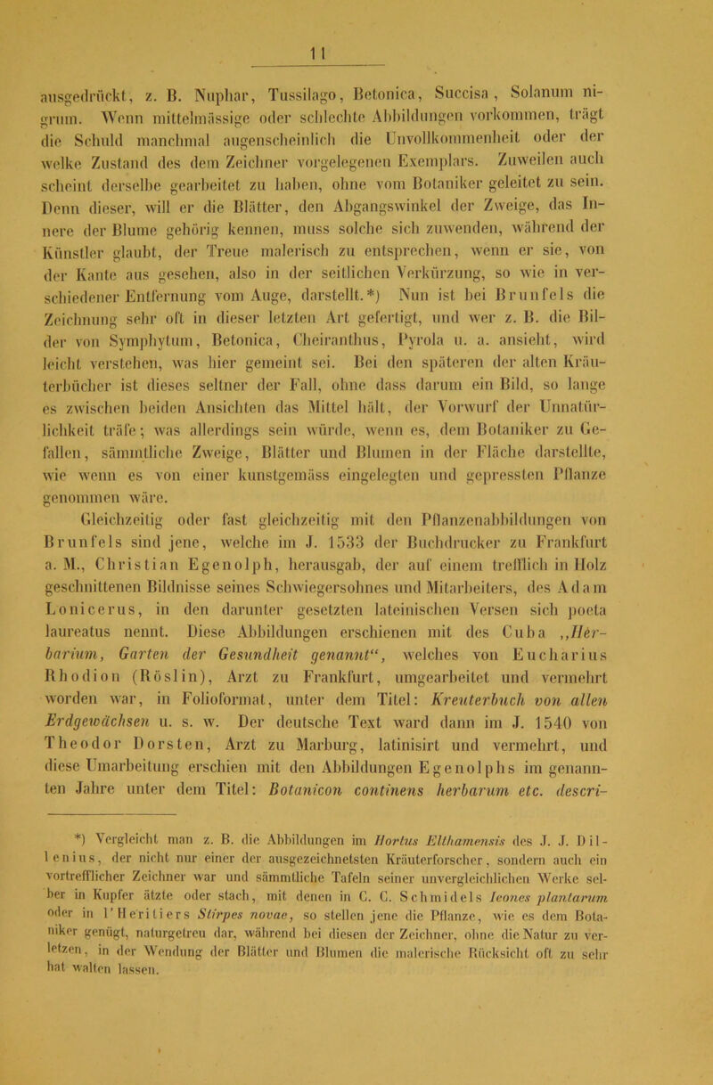 ausgedrückt, z. B. Nuphar, Tussilago, Betonica, Succisa , Solanum ni- gniin. Wenn mittelmässige oder sclileclite Abbildungen Vorkommen, trägt die Schuld manchmal augenscheinlich die Unvollkommenheit oder der welke Zustand des dem Zeichner vorgelegenen Exemplars. Zuweilen auch scheint derselbe gearbeitet zu haben, ohne vom Botaniker geleitet zu sein. Denn dieser, will er die Blätter, den Abgangswinkel der Zweige, das In- nere der Blume gehörig kennen, muss solche sich zuwenden, während der Künstler glaubt, der Treue malerisch zu entsprechen, wenn er sie, von der Kante aus gesehen, also in der seitlichen Verkürzung, so wie in ver- schiedener Entfernung vom Auge, darstellt.*) Nun ist bei Brunfels die Zeichnung sehr oft in dieser letzten Art gefertigt, und wer z. B. die Bil- der von Symphytum, Betonica, Clieiranthus, Pyrola u. a. ansieht, wird leicht verstehen, was hier gemeint sei. Bei den späteren der allen Kräu- terbücher ist dieses seltner der Fall, ohne dass darum ein Bild, so lange es zwischen beiden Ansichten das Mittel hält, der Vorwurf der Unnatür- lichkeit träfe; was allerdings sein würde, wenn es, dem Botaniker zu Ge- fallen, sämmtliche Zweige, Blätter und Blumen in der Fläche darstellte, wie wenn es von einer kunstgemäss eingelegten und gepressten Pllanze genommen wäre. Gleichzeitig oder fast gleichzeitig mit den Pllanzenabbildungen von Brunfels sind jene, welche im J. 1533 der Buchdrucker zu Frankfurt a. M., Christian Egenolph, herausgab, der auf einem trefflich in Holz geschnittenen Bildnisse seines Schwiegersohnes und Mitarbeiters, des Adam Lonicerus, in den darunter gesetzten lateinischen Versen sich poeta laureatus nennt. Diese Abbildungen erschienen mit des Cuba „Her- barium, Garten der Gesundheit genannt“, welches von Eucharius Rhodion (ltöslin), Arzt zu Frankfurt, umgearbeitet und vermehrt worden war, in Folioformat, unter dem Titel: Kreuterbuch von allen Erdgewächsen u. s. w. Der deutsche Text ward dann im J. 1540 von Theodor Dorsten, Arzt zu Marburg, latinisirt und vermehrt, und diese Umarbeitung erschien mit den Abbildungen E g e n o 1 p h s im genann- ten Jahre unter dem Titel: Botanicon continens herbarum etc. descri- *) Vergleicht man z. B. die Abbildungen im Hortus Elthamensis des J. J. D i 1 - lenius, der nicht nur einer der ausgezeichnetsten Kräuterforscher, sondern auch ein vortrefflicher Zeichner war und sämmtliche Tafeln seiner unvergleichlichen Werke sel- ber in Kupfer ätzte oder stach, mit denen in C. C. Schmidels Jeones plantarum oder in l’lleriliers Stirpes novae, so stellen jene die Pflanze, wie es dem Bota- niker genügt, naturgetreu dar, während bei diesen der Zeichner, ohne die Natur zu ver- letzen, in der Wendung der Blätter und Blumen die malerische Rücksicht oft zu sehr hat walten lassen.