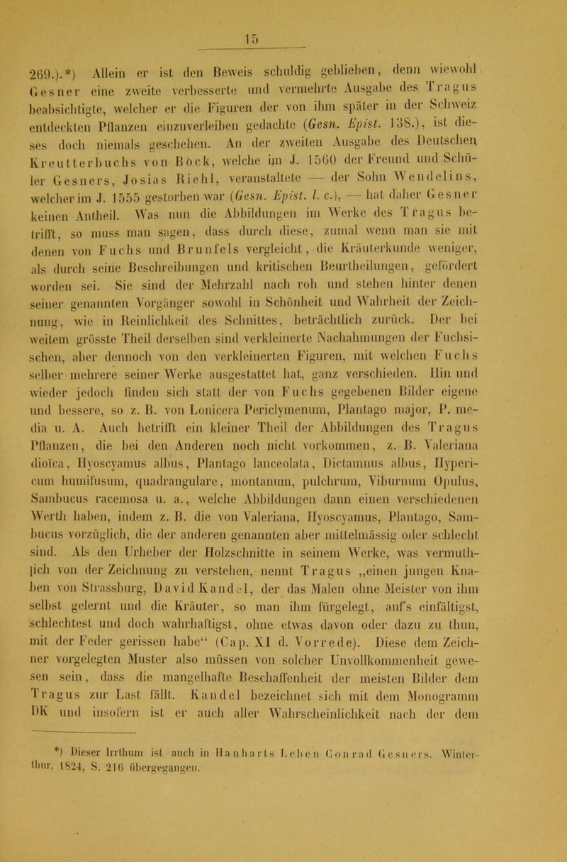 269.).*) Allein er ist den Beweis schuldig gehliehen, denn wiewohl Gesner eine zweite verbesserte und vermehrte Ausgabe des I rag ns beabsichtigte, welcher er die Figuren der von ihm später in der Schweiz entdeckten Pflanzen einzuverleihen gedachte (Gcsji. Epist. 138.), ist die- ses doch niemals geschehen. An der zweiten Ausgabe des Deutschen Rreutteilbuchs von Bock, welche im J. 1560 der Freund und Schü- ler Gesners, Josias Riehl, veranstaltete — der Sohn Wendelins, welcher im J. 1555 gestorben war (Gesjt. Epist. I. c.), hat daliei Gesnei keinen Antheil. Was nun die Abbildungen im Werke des Tragus be- trifft, so muss man sagen, dass durch diese, zumal wenn man sic mit denen von Fuchs und Brunfels vergleicht, die Kräuterkunde weniger, als durch seine Beschreibungen und kritischen Beurtheilungen, gefördert worden sei. Sie sind der Mehrzahl nach roh und stehen hinter denen seiner genannten Vorgänger sowohl in Schönheit und Wahrheit der Zeich- nung, wie in Reinlichkeit des Schnittes, beträchtlich zurück. Der hei weitem grösste Theil derselben sind verkleinerte Nachahmungen der FTichsi- sehen, aber dennoch von den verkleinerten Figuren, mit welchen Fuchs selber mehrere seiner Werke ausgestattet hat, ganz verschieden. Hin und wieder jedoch finden sich statt der von Fuchs gegebenen Bilder eigene und bessere, so z. B. von Lonicera Periclymenum, Plantago major, P. me- dia u. A. Auch betrifft ein kleiner Theil der Abbildungen des Tragus Pflanzen, die hei den Anderen noch nicht Vorkommen, z. B. Valeriana dioTca, Hyoscyamus albus, Plantago lanceolata, Dictamnus albus, Hyperi- cum humifusum, quadrangulare, montanum, pulchrum, Viburnum Opulus, Sambucus racemosa u. a., welche Abbildungen dann einen verschiedenen Werth haben, indem z. B. die von Valeriana, Hyoscyamus, Plantago, Sam- bucus vorzüglich, die der anderen genannten aber miltelmässig oder schlecht sind. Als den Urheber der Holzschnitte in seinem Werke, was vermutli- licli von der Zeichnung zu verstehen, nennt Tragus „einen jungen Kna- ben von Strassburg, David Kandel, der das Malen ohne Meister von ihm seihst gelernt und die Kräuter, so man ihm fürgelegt, aufs einfältigst, schlechtest und doch wahrhaftigst, ohne etwas davon oder dazu zu thun, mit der Feder gerissen habe“ (Cap. XI d. Vorrede). Diese dem Zeich- ner vorgelegten Muster also müssen von solcher Unvollkommenheit gewe- sen sein, dass die mangelhafte Beschaffenheit der meisten Bilder dem l’ragus zur Last fällt. Kandel bezeichnet sich mit dem Monogramm DK und insofern ist er auch aller Wahrscheinlichkeit nach der dem *) Dieser lrrthum ist auch in Hanharts Leben Conrad Gesners. Winler-