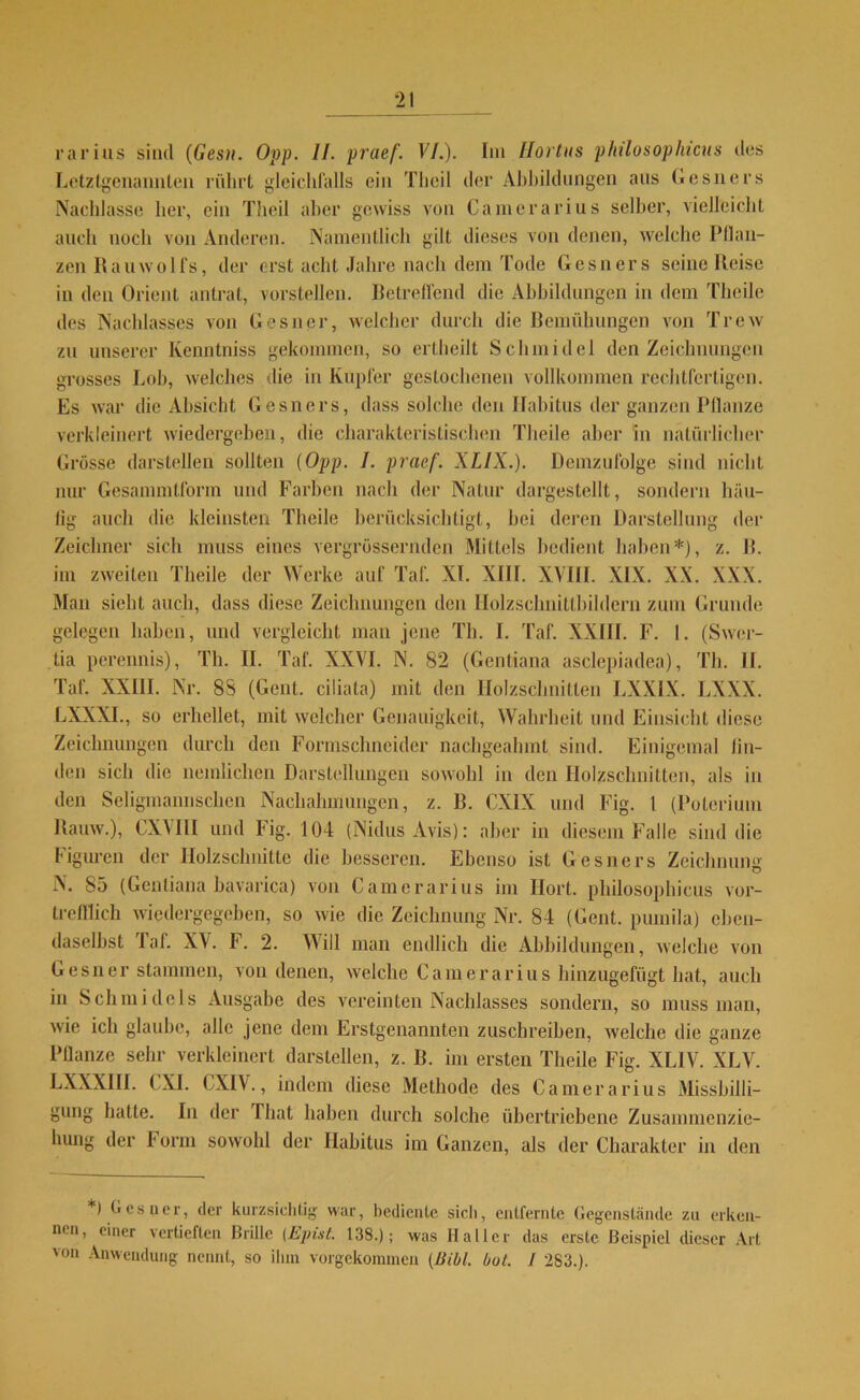 rarius sind (Gesa. Opp. II. praef. VI.). Im llortus philosophicus des Letztgenannten rührt gleichfalls ein Thcil der Abbildungen aus Gesners Nachlasse her, ein Theil aber gewiss von Camerarius selber, vielleicht auch noch von Anderen. Namentlich gilt dieses von denen, welche Pflan- zen Rauwolfs, der erst acht Jahre nach dem Tode Gesners seine Reise in den Orient antrat, vorstellen. Betreffend die Abbildungen in dem Theile des Nachlasses von Gesner, welcher durch die Bemühungen von Trcw zu unserer Kenntniss gekommen, so ertheilt Schmidel den Zeichnungen grosses Lob, welches die in Kupfer gestochenen vollkommen rechtfertigen. Es war die Absicht Gesners, dass solche den Habitus der ganzen Pflanze verkleinert wiedergeben, die charakteristischen Theile aber in natürlicher Grösse darstellen sollten (Opp. I. praef. XLIX.). Demzufolge sind nicht nur Gesammtform und Farben nach der Natur dargestellt, sondern häu- tig auch die kleinsten Theile berücksichtigt, bei deren Darstellung der Zeichner sich muss eines vergrössernden Mittels bedient haben*), z. R. im zweiten Theile der Werke auf Taf. XI. XIII. XVIII. XIX. XX. XXX. Man siebt auch, dass diese Zeichnungen den Holzschnittbildern zum Grunde gelegen haben, und vergleicht man jene Tb. I. Taf. XXIII. F. I. (Swcr- tia perennis), Tb. II. Taf. XXVI. N. 82 (Gentiana asclepiadea), Tb. II. Taf. XXIII. Nr. 88 (Gent, ciliata) mit den Holzschnitten LXXIX. LXXX. LXXXI., so erhellet, mit welcher Genauigkeit, Wahrheit und Einsicht diese Zeichnungen durch den Formschncider nachgeahmt sind. Einigemal lin- den sich die neinlichen Darstellungen sowohl in den Holzschnitten, als in den Seligmannschen Nachahmungen, z. B. CXIX und Fig. 1 (Poterium Rauw.), CXM1I und Fig. 104 (Nidus Avis): aber in diesem Falle sind die Figuren der Holzschnitte die besseren. Ebenso ist Gesners Zeichnung N. 85 (Gentiana bavarica) von Camerarius im Hort, philosophicus vor- trefflich wiedergegeben, so wie die Zeichnung Nr. 84 (Cent, puinila) eben- daselbst laf. XV. F. 2. Will man endlich die Abbildungen, welche von Gesner stammen, von denen, welche Camerarius hinzugefügt hat, auch in Schmidels Ausgabe des vereinten Nachlasses sondern, so muss man, wie ich glaube, alle jene dem Erstgenannten zuschreiben, welche die ganze Pflanze sehr verkleinert darstellen, z. B. im ersten Theile Fig. XL1V. XLV. LXXXIII. CXI. CXIV., indem diese Methode des Camerarius Missbilli- gung hatte. In der lliat haben durch solche übertriebene Zusammenzie- hung der Form sowohl der Habitus im Ganzen, als der Charakter in den *) Oes ner, der kurzsichtig war, bediente sich, entfernte Gegenstände zu erken- nen, einer vertieften Brille (Ejnst. 138.); was Haller das erste Beispiel dieser Art von Anwendung nennt, so ihm vorgekommen (Bibi. bol. I 283.).