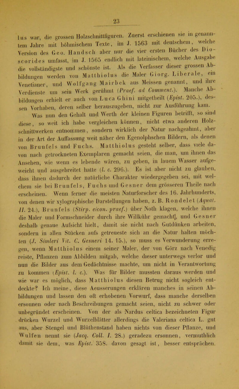 Ins war, die grossen Holzsclmittfiguren. Zuerst erschienen sie in genann tem Jahre mit böhmischem Texte, im J. 1563 mit deutschem, welche Version des Geo. Hand sch aber nur die vier ersten Bücher des Dio- scorides umfasst, im J. 1565 endlich mit lateinischem, welche Ausgabe die vollständigste und schönste ist. Als die Verfasser dieser grossen Ab- bildungen werden von Matthiolus die Maler Giorg. Liberale, ein Venetianer, und Wolf gang Mairbek aus Meissen genannt, und ihre Verdienste ’um sein Werk gerühmt (Praef. ad Comment.). Manche Ab- bildungen erhielt er auch von Lu ca Ghini mitgetheilt (Epist. 205.), des- sen Vorhaben, deren selber herauszugeben, nicht zur Ausführung kam. Was nun den Gehalt und Werth der kleinen Figuren betrifft, so sind diese, so weit ich habe vergleichen können, nicht etwa anderen Holz- schnittwerken entnommen, sondern wirklich der Natur nachgeahmt, abei in der Art der Auffassung weit näher den Egenolphschen Bildern, als denen von Brun fei s und Fuchs. Matthiolus gesteht selber, dass viele da- von nach getrockneten Exemplaren gemacht seien, die man, um ihnen das Ansehen, wie wenn cs lebende wären, zu geben, in lauem Wasser aulge- weicht und ausgebreitet hatte (l. c. 296.). Es ist aber nicht zu glauben, dass ihnen dadurch der natürliche Charakter wiedergegeben sei, mit wel- chem sie hei Brunfels, Fuchs und Gesner dem grösseren Tlieile nach erscheinen. Wenn ferner die meisten Naturforscher des 16. Jahrhunderts, von denen wir xylographische Darstellungen haben, z. ß. Bond eiet [Äqual. II. 24.), Brunfels (Stirp. eicon. praef.) über Noth klagen, welche ihnen die Maler und Formschneider durch ihre Willkühr gemacht], und Gesner deshalb genaue Aufsicht hielt, damit sie nicht nach Gutdünken arbeiten, sondern in allen Stücken aufs getreueste sich an die Natur halten möch- ten (J. Simleri Vit. C. Gesneri 14. 15.), so muss es Verwunderung erre- gen, wenn Matthiolus einem seiner Maler, der von Görz nach Venedig reiste, Pflanzen zum Abbilden mitgab, welche dieser unterwegs verlor und nun die Bilder aus dem Gedächtnisse machte, um nicht in Verantwortung zu kommen (Epist. I. c.). Wras für Bilder mussten daraus werden und wie war es möglich, dass Matthiolus diesen Betrug nicht sogleich ent- deckte-? Ich meine, diese Aeusserungeu erklären manches in seinen Ab- bildungen und lassen den oft erhobenen Vorwurf, dass manche derselben ersonnen oder nach Beschreibungen gemacht seien, nicht zu schwer oder unbegründet erscheinen. Von der als Nardus celtica bezeichneten Figur drücken Wurzel und Wurzelblätter allerdings die Valeriana celtica L. gut aus, aber Stengel und Bhilhenstand haben nichts von dieser Pflanze, und Wulfen nennt sie (Jacq. Coli. I. 28.) geradezu ersonnen, vermuthlich damit sie dem, was Epist. 358. davon gesagt ist, besser entsprächen.