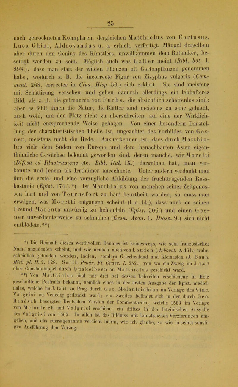 nach getrockneten Exemplaren, dergleichen Matt hi olus von C ortusus, Luca Ghini, Aldrovandus u. a. erhielt, verfertigt, Mängel derselben aber durch den Genius des Künstlers, unwillkommen dem Botaniker, be- seitigt worden zu sein. Möglich auch was Haller meint (Bibi. bot. I. 298.), dass man statt der wilden Bilanzen oft Gartenpflanzen genommen habe, wodurch z. B. die incorrecte Figur von Zizyphus vulgaris (Com- ment. 268. corrccter in Clus. Ilisp. 50.) sich erklärt. Sie sind meistens mit Schättirung versehen und geben dadurch allerdings ein lebhafteres Bild, als z. B. die getreueren von Fuchs, die absichtlich schattenlos sind: aber es fehlt ihnen die Natur, die Blätter sind meistens zu sehr gehäuft, auch wohl, um den Platz nicht zu überschreiten, auf eine der Wirklich- keit nicht entsprechende Weise gebogen. Von einer besondern Darstel- lung der charakteristischen Theilc ist, ungeachtet des Vorbildes von Ges- ner, meistens nicht die Bede. Anzuerkennen ist, dass durch Matthio- lus viele dem Süden von Europa und dem benachbarten Asien eigen- thümliche Gewächse bekannt geworden sind, deren manche, wie More tti (Difesa ed Illustrazione etc. Bibi. Ital. IX.) dargethan hat, man ver- kannte und jenem als Irrthümer anrechnete. Unter andern verdankt man ihm die erste, und eine vorzügliche Abbildung der fruchttragenden Ross- kastanie (Epist. 174.).*) Ist Matthiolus von manchen seiner Zeitgenos- sen hart und von Tournefort zu hart beurlheilt worden, so muss man erwägen, was Mo r e tti entgangen scheint (I. c. 14.), dass auch er seinen Freund Maranta unwürdig zu behandeln (Epist. 306.) und einen Ges- ner unverdienterweise zu schmähen (Gesn. Acon. t. Diosc. 9.) sich nicht entblödete. **) *) Die Heimath dieses wert,livollen Baumes ist keineswegs, wie sein französischer Name anzudeuten scheint, und wie neulich auch von Loudon (/lrboret. 1. 46-1.) wahr- scheinlich gefunden worden, Indien, sondern Griechenland und Kleinasien (J. Bauh. Ihst. ])l. II. 2. 128. Smith Prodr. FL Graec. I. 252.), von wo ein Zweig im J. 1557 über Constanlinopel durch Quakelbeen an Matthiolus geschickt ward. **) Von Matthiolus sind mir drei hei dessen Lebzeiten erschienene in Holz geschnittene Porlraits bekannt, nemlich eines in der ersten Ausgabe der Epist. medici- nales, welche im J. 1561 zu Prag durch Geo. Melantrichius im Verlage desVinc. Valgrisi zu Venedig gedruckt ward; ein zweites befindet sich in der durch Geo. Hand sch besorgten Deutschen Version der Gommentarien, welche 1563 im Verlage 'on Mel an trieb und Valgrisi erschien; ein drittes in der lateinischen Ausgabe des Valgrisi von 1565. In allen ist das Bildniss mit kunstreichen Verzierungen um- geben, und däs zuerstgenannte verdient hierin, wie ich glaube, so wie in seiner sonsti- gen Ausführung den Vorzug.