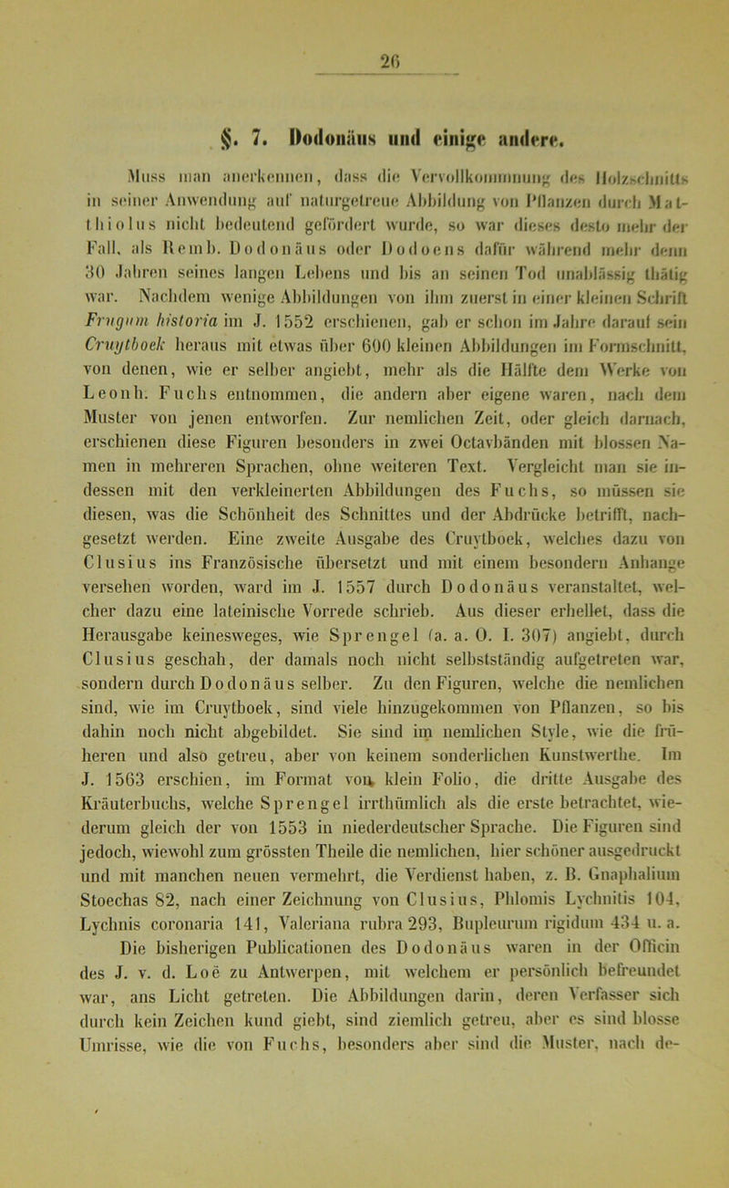 20 §. 7. Oodoiiiius mul einige andere. Muss man anerkennen, dass die Vervollkommnung des Holzschnitts in seiner Anwendung auf naturgetreue Abbildung von Pflanzen durch Mat- th io Ins nicht bedeutend gefördert wurde, so war dieses desto mehr der Fall, als Re mb. Dodonäus oder Dodoens dafür während mehr denn 30 Jahren seines langen Lebens und bis an seinen Tod unablässig thätig war. Nachdem wenige Abbildungen von ihm zuerst in einer kleinen Schrill Frvgiim historia im J. 1552 erschienen, gab er schon im Jahre darauf sein Cruytboek heraus mit etwas über 600 kleinen Abbildungen im Formsdmilt, von denen, wie er selber angiebt, mehr als die Hälfte dem Werke von Leonh. Fuchs entnommen, die andern aber eigene waren, nach dem Muster von jenen entworfen. Zur nemlichen Zeit, oder gleich darnach, erschienen diese Figuren besonders in zwei Octavbänden mit blossen Na- men in mehreren Sprachen, ohne weiteren Text. Vergleicht man sie in- dessen mit den verkleinerten Abbildungen des Fuchs, so müssen sie diesen, was die Schönheit des Schnittes und der Abdrücke betrifft, nach- gesetzt werden. Eine zweite Ausgabe des Cruytboek, welches dazu von Clusius ins Französische übersetzt und mit einem besonder!) Anhänge versehen worden, ward im J. 1557 durch Dodonäus veranstaltet, wel- cher dazu eine lateinische Vorrede schrieb. Aus dieser erhellet, dass die Herausgabe keinesweges, wie Sprengel (a. a. 0. I. 307) angiebt, durch Clusius geschah, der damals noch nicht selbstständig aufgetreten war, sondern durch Dodonäus selber. Zu den Figuren, welche die nemlichen sind, wie im Cruytboek, sind viele hinzugekommen von Pflanzen, so bis dahin noch nicht abgebildet. Sie sind im nemlichen Style, wie die frü- heren und also getreu, aber von keinem sonderlichen Kunstwerthe. Im J. 1563 erschien, im Format von klein Folio, die dritte Ausgabe des Kräuterbuchs, welche Sprengel irrthümlich als die erste betrachtet, wie- derum gleich der von 1553 in niederdeutscher Sprache. Die Figuren sind jedoch, wiewohl zum grössten Theile die nemlichen, hier schöner ausgedruckt und mit manchen neuen vermehrt, die Verdienst haben, z. B. Gnaphalium Stoechas 82, nach einer Zeichnung von Clusius, Phiomis Lychnitis 104. Lychnis coronaria 141, Valeriana rubra 293, Bupleurum rigidum 434 u. a. Die bisherigen Publicationen des Dodonäus waren in der Oflicin des J. v. d. Loe zu Antwerpen, mit welchem er persönlich befreundet, war, ans Licht getreten. Die Abbildungen darin, deren Verfasser sich durch kein Zeichen kund giebt, sind ziemlich getreu, aber es sind blosse Umrisse, wie die von Fuchs, besonders aber sind die Muster, nach de-