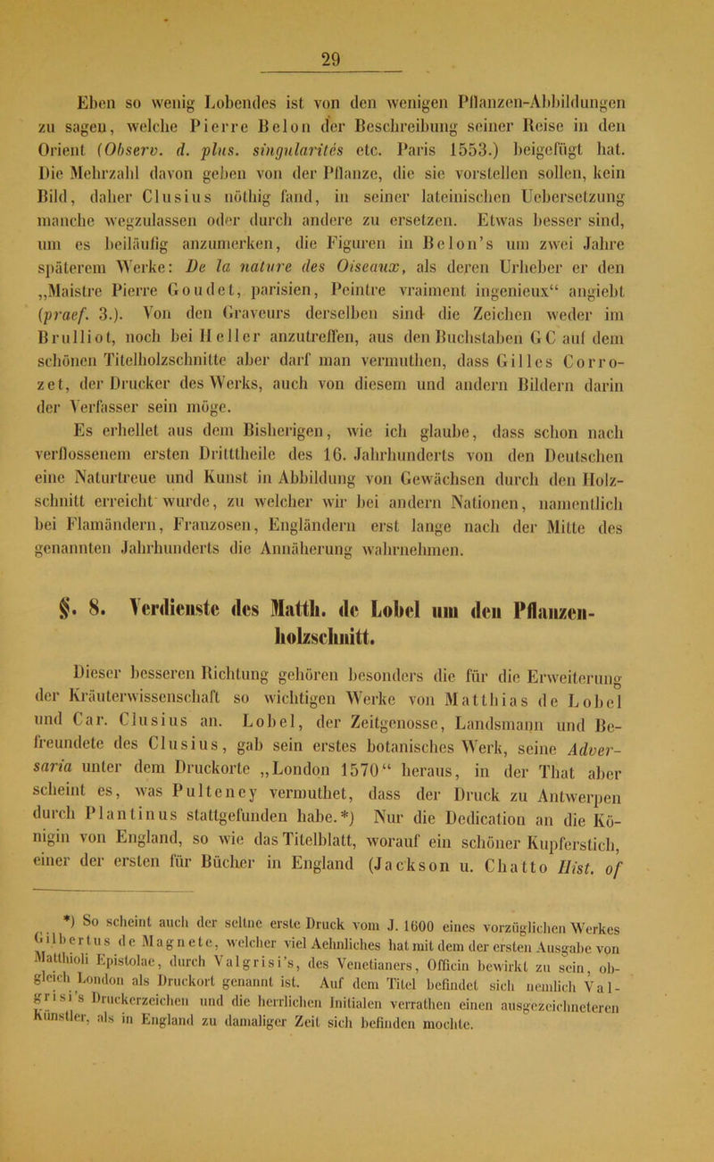 Eben so wenig Lobendes ist von den wenigen Pllanzen-Abbildungen zu sagen, welche Pierre Belon der Beschreibung seiner Reise in den Orient (Observ. d. plus, singularites etc. Paris 1553.) beigefügt hat. Die Mehrzahl davon geben von der Pflanze, die sic vorstellen sollen, kein Bild, daher Clusius nöthig fand, in seiner lateinischen Uebersetzung manche wegzulassen oder durch andere zu ersetzen. Etwas besser sind, um es beiläufig anzumerken, die Figuren in Be Ion’s um zwei Jahre späterem Werke: De la nature des Oiseaux, als deren Urheber er den „Maistre Pierre Goudct, parisien, Peintre vraiment ingenieux“ angiebt (praef. 3.). Von den Graveurs derselben sind die Zeichen weder im Brulliot, noch bei Heller anzutreffen, aus den Buchstaben GC auf dem schönen Titelholzschnitte aber darf man vermuthen, dass Gilles Corro- zet, der Drucker des Werks, auch von diesem und andern Bildern darin der Verfasser sein möge. Es erhellet aus dem Bisherigen, wie ich glaube, dass schon nach verflossenem ersten Dritttheile des 16. Jahrhunderts von den Deutschen eine Naturtreue und Kunst in Abbildung von Gewächsen durch den Holz- schnitt erreicht wurde, zu welcher wir bei andern Nationen, namentlich bei Flamändern, Franzosen, Engländern erst lange nach der Mitte des genannten Jahrhunderts die Annäherung wahrnehmen. §. 8. Verdienste des Matth, de Lobei um den Pflanzen- holzschiiitt. Dieser besseren Richtung gehören besonders die für die Erweiterung der Kräuterwissenschaft so wichtigen Werke von Matthias de Lobei und Car. Clusius an. Lobei, der Zeitgenosse, Landsmann und Be- freundete des Clusius, gab sein erstes botanisches Werk, seine Adver- saria unter dem Druckorte „London 1570“ heraus, in der Tliat aber scheint es, was Pultency vermuthet, dass der Druck zu Antwerpen durch Plantinus stattgefunden habe.*) Nur die Dedication an die Kö- nigin von England, so wie das Titelblatt, worauf ein schöner Kupferstich, einer der ersten für Bücher in England (Jackson u. Chatto 11 ist. of *) So scheint auch der seltne erste Druck vom J. 1(300 eines vorzüglichen Werkes 0 üb er tu s de Magnete, welcher viel Aehnliches hat mit dem der ersten Ausgabe von Mattluoli Epistolae, durch Valgrisi’s, des Venetianers, Offlein bewirkt zu sein, ob- gleich London als Druckort genannt ist. Auf dem Titel befindet sicli nemlich Val- gnsi’s Druckerzeichen und die herrlichen Initialen verrathen einen ausgezeichneteren Künstler, als in England zu damaliger Zeit sich befinden mochte.