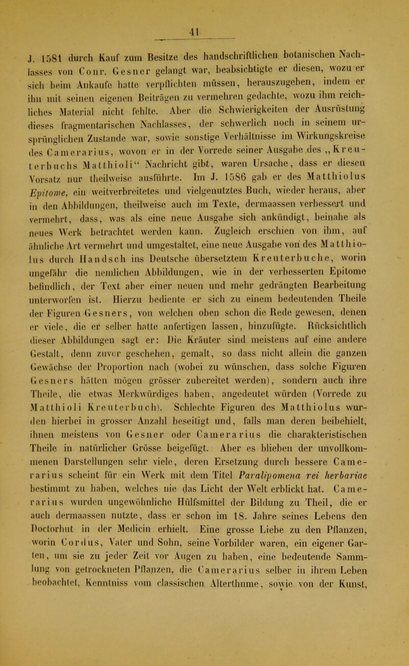 J. 1581 durch Kauf zum Besitze des handschriftlichen botanischen Nach- lasses von Conr. Gesner gelangt war, beabsichtigte er diesen, wozu ei sich beim Ankäufe hatte verpflichten müssen, herauszugeben, indem ei ihn mit seinen eigenen Beilrägen zu vermehren gedachte, wozu ihm leich- liches Material nicht fehlte. Aber die Schwierigkeiten der Ausrüstung dieses fragmentarischen Nachlasses, der schwerlich noch in seinem ui- sprünglichen Zustande war, sowie sonstige Verhältnisse im Wirkungskreise des Camerarius, wovon er in der Vorrede seiner Ausgabe des „Kreu- terbuchs Matthioli“ Nachricht gibt, waren Ursache, dass er diesen Vorsatz nur theilweise ausführte. Im J. 1586 gab er des Matthiolus Epitome, ein weitverbreitetes und vielgenutztes Buch, wieder heraus, aber in den Abbildungen, theilweise auch im Texte, derrnaassen verbessert und vermehrt, dass, was als eine neue Ausgabe sich ankündigt, beinahe als neues Werk betrachtet werden kann. Zugleich erschien von ihm, auf ähnliche Art vermehrt und umgestaltet, eine neue Ausgabe von des Matthio- lus durch Handsch ins Deutsche übersetztem Kreuterbuche, worin ungefähr die nemlichen Abbildungen, wie in der verbesserten Epitome befindlich, der Text aber einer neuen und mehr gedrängten Bearbeitung unterworfen ist. Hierzu bediente er sich zu einem bedeutenden Tlieile der Figuren Gesners, von welchen oben schon die Rede gewesen, denen er viele, die er selber halte anfertigen lassen, hinzufügte. Rücksichtlich dieser Abbildungen sagt er: Die Kräuter sind meistens auf eine andere Gestalt, denn zuvor geschehen, gemalt, so dass nicht allein die ganzen Gewächse der Proportion nach (wobei zu wünschen, dass solche Figuren Gesners hätten mögen grösser zubereitet werden), sondern auch ihre Tlieile, die etwas Merkwürdiges haben, angedeutet würden (Vorrede zu Matthioli Kreuterbuch). Schlechte Figuren des Matthiolus wur- den hierbei in grosser Anzahl beseitigt und, falls man deren beibehielt, ihnen meistens von Gesner oder Camerarius die charakteristischen Theile in natürlicher Grösse beigefügt. Aber es blieben der unvollkom- menen Darstellungen sehr viele, deren Ersetzung durch bessere Came- rarius scheint für ein Werk mit dem Titel Parnlipomena rei herbariae bestimmt zu haben, welches nie das Licht der Welt erblickt hat. Came- rarius wurden ungewöhnliche Hiilfsmittel der Bildung zu Theil, die er auch derrnaassen nutzte, dass er schon im 18. Jahre seines Lebens den Doctorluit in der Medicin erhielt. Eine grosse Liebe zu den Pflanzen, worin Cordus, Vater und Sohn, seine Vorbilder waren, ein eigener Gar- ten, um sie zu jeder Zeit vor Augen zu haben, eine bedeutende Samm- lung von getrockneten Pflanzen, die Camerarius selber in ihrem Leben beobachtet, Kcnntniss vom classischen Alterthnme, sowie von der Kunst,