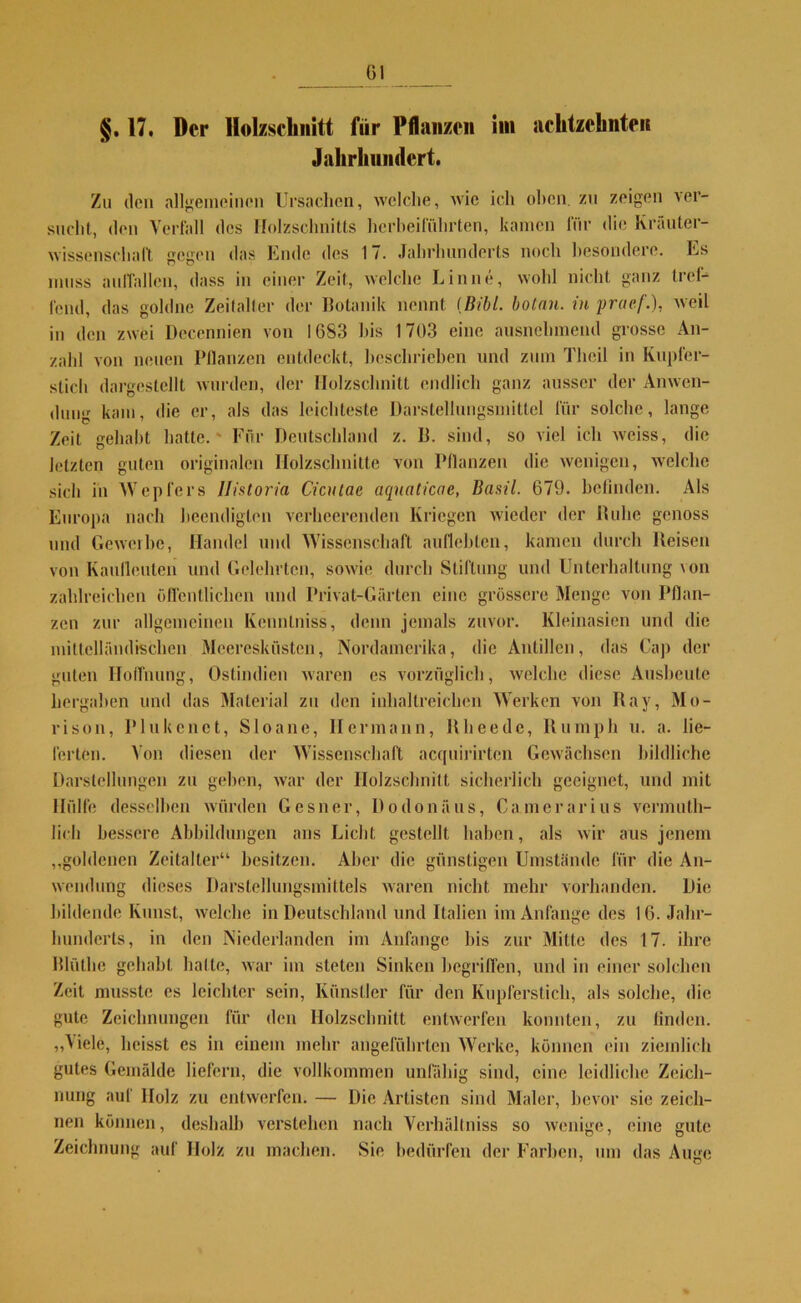 öl §. 17. Der Holzschnitt für Pflanzen im achtzehnten Jahrhundert. Zu den allgemeinen Ursachen, welche, wie ich oben, zu zeigen ver- sucht, den Verfall des Holzschnitts herbeiführten, kamen für die Kräuter- wisscnschaft gegen das Ende des 17. Jahrhunderts noch besondere. Es muss auffallcn, dass in einer Zeit, welche Lin ne, wohl nicht ganz tref- fend, das goldne Zeitalter der Botanik nennt {Bibi, botnn. iti praef.), weil in den zwei Decennien von 1683 bis 1703 eine ausnehmend grosse An- zahl von neuen Pflanzen entdeckt, beschrieben und zum Theil in Kupfer- stich dargestellt wurden, der Holzschnitt endlich ganz ausser der Anwen- dung kam, die er, als das leichteste Darstellungsmittel für solche, lange Zeit gehabt hatte.' Für Deutschland z. B. sind, so viel ich vveiss, die letzten guten originalen Holzschnitte von Pflanzen die wenigen, welche sich in Wepfers llistoria Cicutac aqnaticae, Basti 679. befinden. Als Europa nach beendigten verheerenden Kriegen wieder der Buhe genoss und Geweihe, Handel und Wissenschaft auflchlen, kamen durch Beiseu von Kaufleuten und Gelehrten, sowie durch Stiftung und Unterhaltung von zahlreichen öffentlichen und Privat-Gürten eine grössere Menge von Pflan- zen zur allgemeinen Kcnntniss, denn jemals zuvor. Kleinasien und die mittelländischen Meeresküsten, Nordamerika, die Antillen, das Cap der guten Hoffnung, Ostindien waren es vorzüglich, welche diese Ausbeute hergaben und das Material zu den inliallreichen Werken von Ray, Mo- rison, Plukenct, Sloane, Hermann, R beeile, Ru mph u. a. lie- ferten. Von diesen der Wissenschaft acquirirten Gewächsen bildliche Darstellungen zu geben, war der Holzschnitt sicherlich geeignet, und mit Hülfe desselben würden Gesner, Dodonäus, Camerarius verum tli- licli bessere Abbildungen ans Licht, gestellt haben, als wir aus jenem „goldenen Zeitalter“ besitzen. Aber die günstigen Umstände für die An- wendung dieses Darstellungsmittels waren nicht mehr vorhanden. Die bildende Kunst, welche in Deutschland und Italien im Anfänge des 16. Jahr- hunderts, in den Niederlanden im Anfänge bis zur Mitte des 17. ihre Blüthe gehabt hatte, war im steten Sinken begriffen, und in einer solchen Zeit musste es leichter sein, Künstler für den Kupferstich, als solche, die gute Zeichnungen für den Holzschnitt entwerfen konnten, zu finden. „Viele, heisst es in einem mehr angeführten Werke, können ein ziemlich gutes Gemälde liefern, die vollkommen unfähig sind, eine leidliche Zeich- nung auf Holz zu entwerfen. — Die Artisten sind Maler, bevor sie zeich- nen können, deshalb verstehen nach Verhältniss so wenige, eine gute Zeichnung auf Holz zu machen. Sie bedürfen der Farben, um das Auge