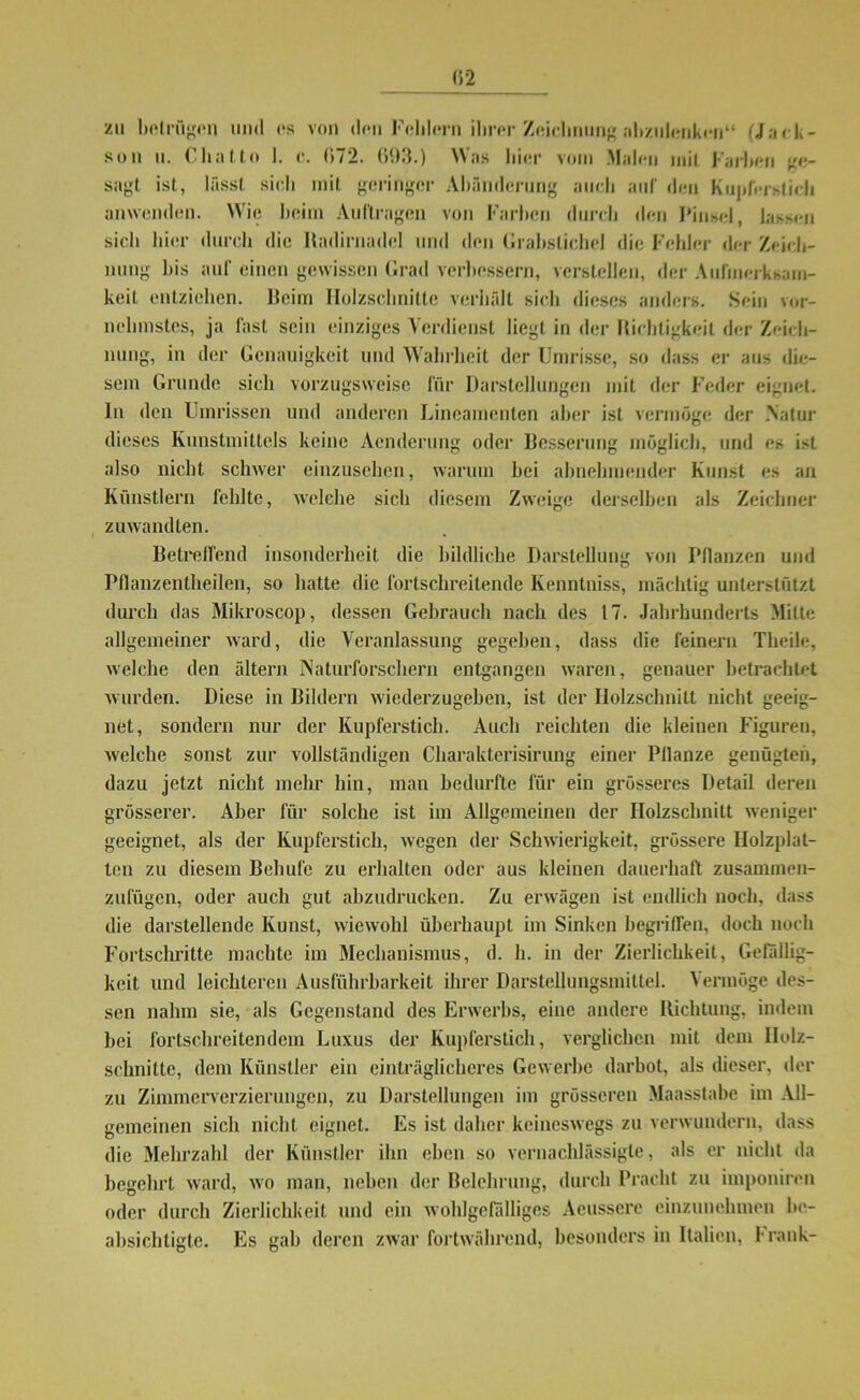 zu betrügen und es von den Fehlern ihrer Zeichnung abzulenken“ (Jack- son u. Chatto 1. c. 072. 693.) Was hier vom Malen mit Farben ge- sagt ist, lässt sich mit geringer Abänderung auch auf den Kupferstich anwenden. Wie heim Aufträgen von Farben durch den Pinsel, lassen sich hier durch die Hadirnadel und den Grabstichel die Fehler der Zeich- nung bis auf einen gewissen Grad verbessern, verstellen, der Aufmerksam- keit entziehen. Beim Holzschnitte verhält sich dieses anders. Sein vor- nehmstes, ja fast sein einziges Verdienst liegt in der Tüchtigkeit der Zeich- nung, in der Genauigkeit und Wahrheit der Umrisse, so dass er aus die- sem Grunde sich vorzugsweise für Darstellungen mit der Feder eignet, ln den Umrissen und anderen Lineamenten aber ist vermöge der Natur dieses Kunstmittels keine Acnderung oder Besserung möglich, und es ist also nicht schwer einzusehen, warum hei abnehmender Kunst es an Künstlern fehlte, welche sich diesem Zweige derselben als Zeichner zuwandten. Betreffend insonderheit die bildliche Darstellung von Pflanzen und Pflanzentheilen, so hatte die fortschreitende Kenntniss, mächtig unterstützt durch das Mikroscop, dessen Gebrauch nach des 17. Jahrhunderts Milte allgemeiner ward, die Veranlassung gegeben, dass die feinem Tlieile, welche den altern Naturforschern entgangen waren, genauer betrachtet wurden. Diese in Bildern wiederzugeben, ist der Holzschnitt nicht geeig- net, sondern nur der Kupferstich. Auch reichten die kleinen Figuren, welche sonst zur vollständigen Charakterisirung einer Pflanze genügten, dazu jetzt nicht mehr hin, man bedurfte für ein grösseres Detail deren grösserer. Aber für solche ist im Allgemeinen der Holzschnitt weniger geeignet, als der Kupferstich, wegen der Schwierigkeit, grössere Holzplat- ten zu diesem Behüte zu erhalten oder aus kleinen dauerhaft zusammen- zufügen, oder auch gut abzudrucken. Zu erwägen ist endlich noch, dass die darstellende Kunst, wiewohl überhaupt im Sinken begriffen, doch noch Fortschritte machte im Mechanismus, d. h. in der Zierlichkeit, Gefällig- keit und leichteren Ausführbarkeit ihrer Darstellungsmittel. Vermöge des- sen nahm sie, als Gegenstand des Erwerbs, eine andere Richtung, indem bei fortschreitendem Luxus der Kupferstich, verglichen mit dem Holz- schnitte, dem Künstler ein einträglicheres Gewerbe darbot, als dieser, der zu Zimmerverzierungen, zu Darstellungen im grösseren Maasstabe im All- gemeinen sich nicht eignet. Es ist daher keineswegs zu verwundern, dass die Mehrzahl der Künstler ihn eben so vernachlässigte, als er nicht da begehrt ward, wo man, neben der Belehrung, durch Pracht zu imponiren oder durch Zierlichkeit und ein wohlgefälliges Aeussere einzunehmen be- absichtigte. Es gab deren zwar fortwährend, besonders in Italien, 1- rank-