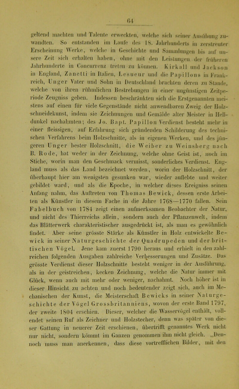 geltend machten und Talente erweckten, welche sich seiner Ausübung zu- wmulten. So entstanden im Lauf« des IS. Jahrhunderts in zerstreuter Erscheinung Werke, welche in Geschichte mul Sammlungen bis auf un- sere Zeit sich erhalten haben, ohne mit den Leistungen der früheren Jahrhunderte in Concurrenz treten zu können. Kirkail und Jackson in England, Zanetti in Italien, Lesucur und die Papillons in Frank- reich, Unger Vater und Sohn in Deutschland brachten deren zustande, welche von ihren rühmlichen Bestrebungen in einer ungünstigen Zeitpe- riode Zeugniss geben. Indessen beschränkten sich die Erstgenannten mei- stens auf einen für viele Gegenstände nicht anwendbaren Zweig der Holz- schneidekunst, indem sie Zeichnungen und Gemälde alter Meister in Hell- dunkel nachahmten; des Jo. llapt. Papilion Verdienst besteht mehr in einer ileissigen, auf Erfahrung sich gründenden Schilderung des techni- schen Verfahrens beim Holzschnitte, als in eigenen Werken, und des jün- geren Unger bester Holzschnitt, die Weiber zu Weinsberg nach ß. Rode, hat weder in der Zeichnung, welche ohne Geist ist, noch im Stiche, worin man den Geschmack vermisst, sonderliches Verdienst. Eng- land muss als das Land bezeichnet werden, worin der Holzschnitt, der überhaupt hier am wenigsten gesunken war, wieder aullebte und weiter gebildet ward, und als die Epoche, in welcher dieses Ereigniss seinen Anfang nahm, das Auftreten von Thomas ßewick, dessen erste Arbei- ten als Künstler in diesem Fache in die Jahre 1768—1770 fallen. Sein Fabelhuch von 1784 zeigt einen aufmerksamen Beobachter der Natur, und nicht des Thierreichs allein, sondern auch der Pflanzenwelt, indem das Blätterwerk charakteristischer ausgedrückt ist, als man es gewöhnlich lindet. Aber seine grösste Stärke als Künstler in Holz entwickelte Be- wick in seiner Naturgescbichte der Quadr upeden und der bri- tischen Vögel. Jene kam zuerst 1790 heraus und erhielt in den zahl- reichen folgenden Ausgaben zahlreiche Verbesserungen und Zusätze. Das grösste Verdienst dieser Holzschnitte besteht weniger in der Ausführung, als in der geistreichen, kecken Zeichnung, welche die Natur immer mit Glück, wenn auch mit mehr oder weniger, nachahmt. Noch höher ist in dieser Hinsicht zu achten und noch bedeutender zeigt sich, auch im Me- chanischen der Kunst, die Meisterschaft Bewicks in seiner Naturge- schichte der Vögel Grossbritanniens, wovon der erste Band 1797. der zweite 1S04 erschien. Dieser, welcher die Wasservögel enthalt, voll- endet seinen Ruf als Zeichner und Holzstecher, denn was später von die- ser Gattung in neuerer Zeit erschienen, übertrilft genanntes Werk nicht nur nicht, sondern kömmt im Ganzen genommen ihm nicht gleich. „Den- noch muss man anerkennen, dass diese vortrefflichen Bilder, mit «len