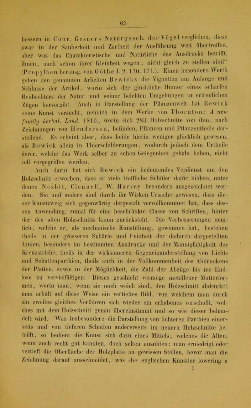 bessern in Conr. Gesners Naturgesch. der Vögel verglichen, diese zwar in der Sauberkeit und Zartheit der Ausführung weit übertreffen, aber was das Charakteristische und Natürliche des Ausdrucks betrillt, ihnen, auch schon ihrer Kleinheit wegen, nicht gleich zu stellen sind (Propyläen herausg. von Göthe I. 2. 170. 171.). Einen besondern Werth geben den genannten Arbeiten Bewicks die Vignetten am Anfänge und Schlüsse der Artikel, worin sich der glückliche Humor eines scharfen Beobachters der Natur und seiner belebten Umgebungen in erfreulichen Zügen hervorgibt. Auch in Darstellung der Pflanzenwelt hat Bewirk seine Kunst versucht, nendich in dem Werke von Thornton: A new family herbal. Lond. 1810., worin sich 283 Holzschnitte von ilnn, nach Zeichnungen von Henderson, befinden, Pflanzen und Pflanzentheile dar- stellend. Es scheint aber, dass beide hierin weniger glücklich gewesen, als Bewick allein in Thierschilderungen, wodurch jedoch dem Uriheile derer, welche das Werk selber zu sehen Gelegenheit gehabt haben, nicht soll vorgegriffen werden. Auch darin hat sich Bewick ein bedeutendes Verdienst um den Holzschnitt erworben, dass er viele treffliche Schüler dafür bildete, unter denen Nesbit, CIenne 11, W. Harvey besonders ausgezeichnet wer- den. Sie und andere sind durch ihr Wirken Ursache gewesen, dass die- ser Kunstzweig sich gegenwärtig dergestalt vervollkommnet hat, dass des- sen Anwendung, zumal für eine beschränkte Classe von Schriften, hinter der des alten Holzschnitts kaum zurücksieht. Die Verbesserungen nem- lich, welche er, als mechanische Kunstübung, gewonnen hat, bestehen theils in der grösseren Schärfe und Feinheit der dadurch dargestellten Linien, besonders im bestimmten Ausdrucke und der Mannigfaltigkeit der Kreuzstriche, theils in der wirksameren Gegeneinanderstellung von Licht- und Schattenpartkien, theils auch in der Vollkommenheit des Abdruckens der Platten, sowie in der Möglichkeit, die Zahl der Abzüge bis ins End- lose zu vervielfältigen. Dieses geschieht vermöge metallener Mutterfor- men, worin man, wenn sie noch weich sind, den Holzschnitt abdruckt; man erhält auf diese Weise ein vertieftes Bild, von welchem man durch ein zweites gleiches Verfahren sich wieder ein erhabenes verschafft, wel- ches mit dem Holzschnitt genau übereinstimmt und so wie dieser behan- delt wird. Was insbesondere die Darstellung von lichteren Parthien einer- seits und von tieferen Schatten andererseits im neuern Holzschnitte be- trifft, so bedient die Kunst sich dazu eines Mittels, welches die Alten, wenn auch recht gut kannten, doch selten ausübten: man erniedrigt oder vertieft die Oberfläche der Holzplatte an gewissen Stellen, bevor man die Zeichnung darauf ausschneidel, was die englischen Künstler lowering a 5