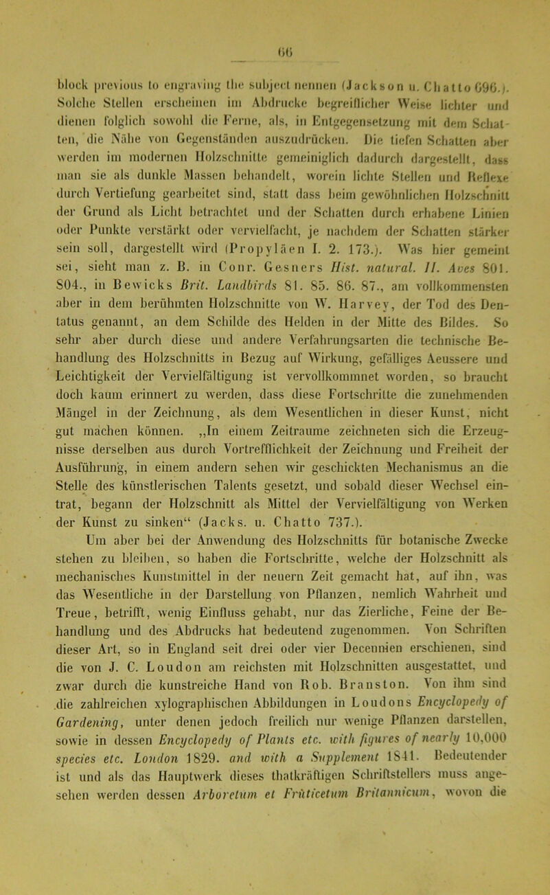 block prcvious to engraving the subject nennen (Jackson u. Chatto 09ti.j. Solche Stellen erscheinen im Abdrucke begreiflicher Weise lichter und dienen folglich sowohl die Ferne, als, in Entgegensetzung mit dem Schat- ten, die Nähe von Gegenständen auszudrücken. Die tiefen Schatten aber werden im modernen Holzschnitte gemeiniglich dadurch dargestellt, dass man sie als dunkle Massen behandelt, worein lichte Stellen und Reflexe durch Vertiefung gearbeitet sind, statt dass beim gewöhnlichen Holzschnitt der Grund als Licht betrachtet und der Schatten durch erhabene Linien oder Punkte verstärkt oder vervielfacht, je nachdem der Schatten stärker sein soll, dargestellt wird (Propyläen I. 2. 173.). Was hier gemeint sei, sieht man z. B. in Conr. Gesners Hist, natural. II. Aves 801. S04., in Bewicks Brit. Landbirds 81. 85. 86. 87., am vollkommensten aber in dem berühmten Holzschnitte von W. Harvev, der Tod des Den- tatus genannt, an dem Schilde des Helden in der Mitte des Bildes. So sehr aber durch diese und andere Verfahrungsarten die technische Be- handlung des Holzschnitts in Bezug auf Wirkung, gefälliges Aeussere und Leichtigkeit der Vervielfältigung ist vervollkommnet worden, so braucht doch kaum erinnert zu werden, dass diese Fortschritte die zunehmenden Mängel in der Zeichnung, als dem Wesentlichen in dieser Kunst, nicht gut machen können. „In einem Zeiträume zeichneten sich die Erzeug- nisse derselben aus durch Vortrefflichkeit der Zeichnung und Freiheit der Ausführung, in einem andern sehen wir geschickten Mechanismus an die Stelle des künstlerischen Talents gesetzt, und sobald dieser Wechsel ein- trat, begann der Holzschnitt als Mittel der Vervielfältigung von Werken der Kunst zu sinken“ (Jacks, u. Chatto 737.). Um aber bei der Anwendung des Holzschnitts für botanische Zwecke stehen zu bleiben, so haben die Fortschritte, welche der Holzschnitt als mechanisches Kunstmittel in der neuern Zeit gemacht hat, auf ihn, was das Wesentliche in der Darstellung von Pflanzen, nemlich Wahrheit und Treue, betrifft, wenig Einfluss gehabt, nur das Zierliche, Feine der Be- handlung und des Abdrucks hat bedeutend zugenommen. Von Schriften dieser Art, so in England seit drei oder vier Decennien erschienen, sind die von J. C. Loudon am reichsten mit Holzschnitten ausgestattet, und zwar durch die kunstreiche Hand von Roh. Branston. Von ihm sind die zahlreichen xylographischen Abbildungen in Loudons Encyclopedy of Gardening, unter denen jedoch freilich nur wenige Pflanzen darstellen, sowie in dessen Encyclopedy of Plauts etc. with figures of nearly 10,000 species etc. London 1829. and with a Supplement 1841. Bedeutender ist und als das Hauptwerk dieses thalkräftigen Schriftstellers muss ange- sehen werden dessen Arboretum et Früticetum Bntannicum, wovon die
