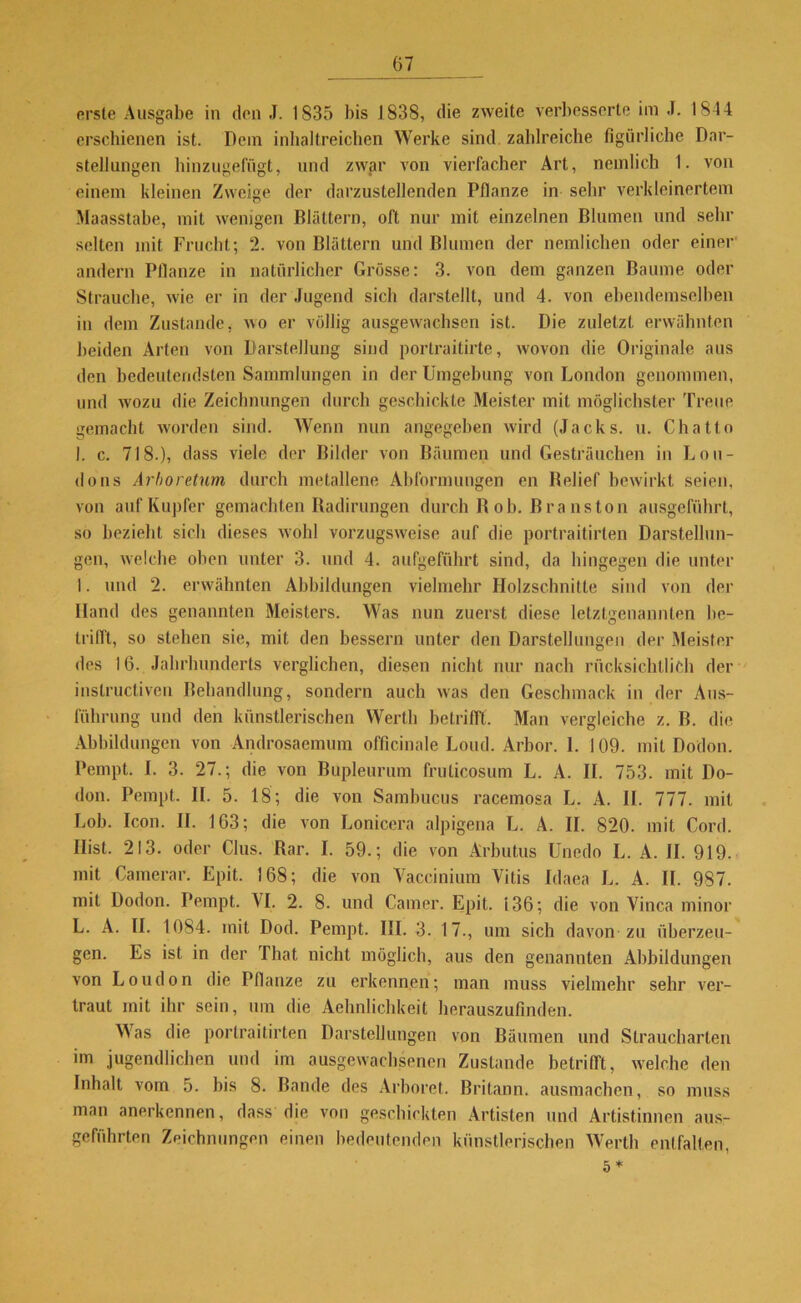 erste Ausgabe in den J. 1835 bis 1838, die zweite verbesserte im J. 1844 erschienen ist. Dem inhaltreichen Werke sind zahlreiche figürliche Dar- stellungen hinzugefügt, und zwar von vierfacher Art, nemlich 1. von einem kleinen Zweige der darzustellenden Pflanze in sehr verkleinertem Maasstabe, mit wenigen Blättern, oft nur mit einzelnen Blumen und sein- selten mit Frucht; 2. von Blättern und Blumen der nemlichen oder einer andern Pflanze in natürlicher Grösse: 3. von dem ganzen Baume oder Strauche, wie er in der Jugend sich darstellt, und 4. von ebendemselben in dem Zustande, wo er völlig ausgewachsen ist. Die zuletzt erwähnten beiden Arten von Darstellung sind portraitirte, wovon die Originale aus den bedeutendsten Sammlungen in der Umgebung von London genommen, und wozu die Zeichnungen durch geschickte Meister mit möglichster Treue gemacht worden sind. Wenn nun angegeben wird (Jacks, u. Chatto 1. c. 718.), dass viele der Bilder von Bäumen und Gesträuchen in Lon- dons Arboretum durch metallene Abformungen en Relief bewirkt seien, von auf Kupfer gemachten Radirungen durch R ob. Bra ns ton ausgeführt, so bezieht sich dieses wohl vorzugsweise auf die portraitirten Darstellun- gen, welche oben unter 3. und 4. aufgeführt sind, da hingegen die unter I. und 2. erwähnten Abbildungen vielmehr Holzschnitte sind von der Hand des genannten Meisters. Was nun zuerst diese letztgenannten be- trifft, so stehen sie, mit den bessern unter den Darstellungen der Meister des 16. Jahrhunderts verglichen, diesen nicht nur nach rücksichlliCh der inslructiven Behandlung, sondern auch was den Geschmack in der Aus- führung und den künstlerischen Werth betrifft. Man vergleiche z. B. die Abbildungen von Androsaemum officinale Loud. Arbor. 1. 109. mit Dodon. Pempt. I. 3. 27.; die von Bupleurum frulicosum L. A. II. 753. mit Do- don. Pempt. II. 5. 18; die von Sambucus racemosa L. A. II. 777. mit Lob. Icon. II. 163; die von Lonicera alpigena L. A. II. 820. mit Cord. Hist. 213. oder Clus. Rar. I. 59.; die von Ärbutus Unedo L. A. II. 919. mit Camerar. Epit. 168; die von Vaceinium Vitis Idaea L. A. II. 987. mit Dodon. Pempt. VI. 2. 8. und Camer. Epit. 136; die von Vinca minor L. A. II. 1084. mit Dod. Pempt. III. 3. 17., um sich davon zu überzeu- gen. Es ist in der That nicht möglich, aus den genannten Abbildungen von Loudon die Pflanze zu erkennen; man muss vielmehr sehr ver- traut mit ihr sein, um die Aehnlichkeit herauszufinden. Was die portraitirten Darstellungen von Bäumen und Straucharten im jugendlichen und im ausgewachsenen Zustande betrilft, welche den Inhalt vom 5. bis 8. Bande des Arboret. Britann. ausmachen, so muss man anerkennen, dass die von geschickten Artisten und Artistinnen aus- geführten Zeichnungen einen bedeutenden künstlerischen Werth entfalten, 5*