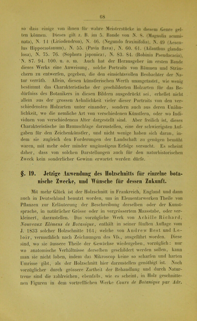 so dass einige von ihnen für wahre Moislersliiekc in diesem Genre gel- ten können. Dieses gilt /.. B. im 5. Hände von N. 8. (.Magnolia aeinni- nata), N. 11 (Liriodendron), N. 46. (Negumlo fraxinifolia), N. 49 (Aescu- lus Hippocaslanum), N. 55. (Pavia flava), N. 60. 61. (Ailanlhus glandu- losa), N. 75. 76. (Sophora japonica), N. 85. 84. (Jfohinia Pseudacacia), N. 87. 94. 100. n. a. in. Auch hat der Herausgeber im ersten Bande dieses Werks eine Anweisung, solche Portraits von Bäumen und Sträu- chern zu entwerfen, gegeben, die den einsichtsvollen Beobachter der Na- tur verräth. Allein, diesen künstlerischen Werth unangetastet, wie wenig bestimmt das Charakteristische der geschilderten Holzarten für das Be- dürfnis des Botanikers in diesen Bildern ausgedrückt sei, erhellet nicht allein aus der grossen Aehnlichkeil vieler dieser Portraits von den ver- schiedensten Holzarten unter einander, sondern auch aus deren Unähn- lichkeit, wo die nemliche Art von verschiedenen Künstlern, oder wo Indi- viduen von verschiedenem Alter dargestellt sind. Aber freilich ist, dieses Charakteristische im ßaumschlage darzustellen, eine der schwierigsten Auf- gaben für den Zeichenkünstler, und nicht wenige haben sieb daran, in- dem sie zugleich den Forderungen der Landschaft zu genügen bemüht waren, mit mehr oder minder ungünstigem Erfolge versucht. Es scheint daher, dass von solchen Darstellungen auch für den naturhistorischen Zweck kein sonderlicher Gewinn erwartet werden dürfe. §. 19. Jetzige Anwendung des Holzschnitts für einzelne bota- nische Zwecke, und Wünsche für dessen Zukunft. Mit mehr Glück ist der Holzschnitt in Frankreich, England und dann auch in Deutschland benutzt worden, um in Elementarwerken Theile von Pflanzen zur Erläuterung der Beschreibung derselben oder der Kunst- sprache, in natürlicher Grösse oder in vergrössertem Maasstabe, oder ver- kleinert, darzustellen. Das vorzügliche Werk von AchiIle Richard. Nouveaux Elemens de Botanique, enthält in seiner fünften Auflage vom J. 1833 solcher Holzschnitte 164, welche von Andrew Best und Le- loir, vermuthlich nach Zeichnungen des Vfs., ausgeführt worden. Diese sind, wo sie äussere Theile der Gewächse wiedergeben, vorzüglich: nur wo anatomische Verhältnisse derselben geschildert werden sollen, kann man sie nicht loben, indem das Mikroscop keine so scharfen und harten Umrisse gibt, als der Holzschnitt hier darzustellen genöthigt ist. Noch vorzüglicher durch grössere Zartheit der Behandlung und durch Natur- treue sind die zahlreichen, ebenfalls, wie es scheint, in Holz geschnitte- nen Figuren in dem vortrefflichen Werke Cours de Bolamque par Adr.