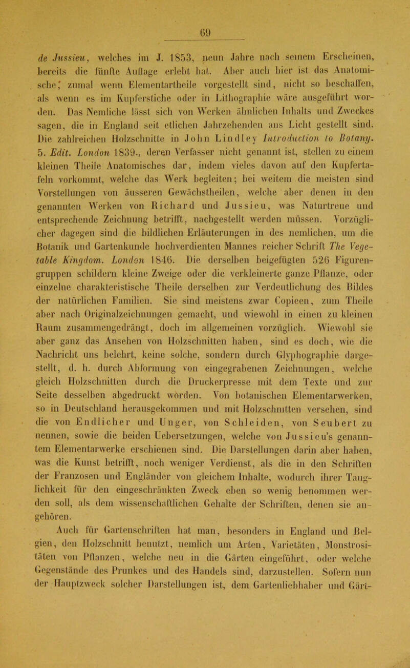 de Jussieu, welches im J. 1853, neun Jahre nach seinem Erscheinen, bereits die fünfte Aullage erlebt hat. Alter auch hier ist das Anatomi- sche* zumal wenn Elementartheile vorgestellt sind, nicht so beschallen, als wenn es im Kupferstiche oder in Lithographie wäre ausgeführt wor- den. Das Nein liehe lässt sich von Werken ähnlichen Inhalts und Zweckes sagen, die in England seit etlichen Jahrzehenden ans Licht gestellt sind. Die zahlreichen Holzschnitte in John Lindley Introdnction to Botany. 5. Edit. London 1839-, deren Verfasser nicht genannt ist, stellen zu einem kleinen Theile Anatomisches dar, indem vieles davon auf den Kupferta- feln vorkommt, welche das Werk begleiten; hei weitem die meisten sind Vorstellungen von äusseren Gewächstheilen, welche aber denen in den genannten Werken von Richard und Jussieu, was Naturtreue und entsprechende Zeichnung betrifft, nachgestellt werden müssen. Vorzügli- cher dagegen sind die bildlichen Erläuterungen in des nemlichen, um die Botanik und Gartenkunde hochverdienten Mannes reicher Schrift Tlie Vege- table Kingdom. London 1846. Die derselben beigefügten 526 Figuren- gruppen schildern kleine Zweige oder die verkleinerte ganze Pflanze, oder einzelne charakteristische Theile derselben zur Verdeutlichung des Bildes der natürlichen Familien. Sie sind meistens zwar Copieen, zum Theile aber nach Originalzeichnungen gemacht, und wiewohl in einen zu kleinen Raum zusammengedrängt, doch im allgemeinen vorzüglich. Wiewohl sie aber ganz das Ansehen von Holzschnitten haben, sind es doch, wie die Nachricht uns belehrt, keine solche, sondern durch Glyphographie darge- stellt, d. h. durch Abformung von eingegrabenen Zeichnungen, welche gleich Holzschnitten durch die Druckerpresse mit dem Texte und zur Seite desselben abgedruckt würden. Von botanischen Elementarwerken, so in Deutschland herausgekommen und mit Holzschnitten versehen, sind die von Endlicher und Unger, von Schleiden, von Seubert zu nennen, sowie die beiden Uebersetzungen, welche von Jussieu’s genann- tem Elementarwerke erschienen sind. Die Darstellungen darin aber haben, was die Kunst betrifft, noch weniger Verdienst, als die in den Schriften der Franzosen und Engländer von gleichem Inhalte, wodurch ihrer Taug- lichkeit lür den eingeschränkten Zweck eben so wenig benommen wer- den soll, als dem wissenschaftlichen Gehalte der Schriften, denen sie an- gehören. Auch für Gartenschriften hat man, besonders in England und Bel- gien, den Holzschnitt benutzt, nemlich um Arten, Varietäten, Monstrosi- täten von Pflanzen, welche neu in die Gärten eingeführl, oder welche Gegenstände des Prunkes und des Handels sind, darzustellen. Sofern nun der Hauptzweck solcher Darstellungen ist, dem Gartenliebhaber und Gärt-
