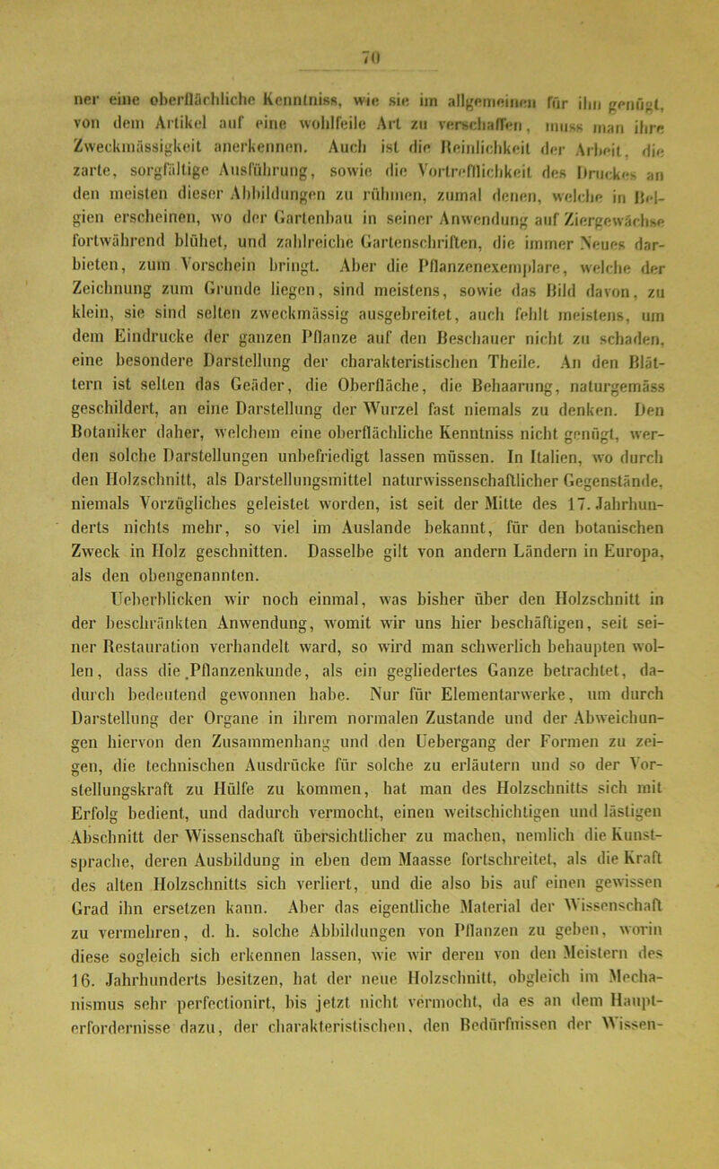 ner eine oberflächliche Kenntnis«, wie sie im allgemeinen für ilm genügt, von dem Artikel auf eine wohlfeile Art zu verschaffen, muss man ihre Zweckmässigkeit anerkennen. Auch ist die Reinlichkeit der Arbeit, die zarte, sorgfältige Ausführung, sowie die Vorlrefllichkeit des Druckes an den meisten dieser Abbildungen zu rühmen, zumal denen, welche in Bel- gien erscheinen, wo der Gartenbau in seiner Anwendung auf Ziergewächse fortwährend blühet, und zahlreiche Gartenschriften, die immer Neues dar- bieten, zum Vorschein bringt. Aber die Pflanzenexemplare, welche der Zeichnung zum Grunde liegen, sind meistens, sowie das Bild davon, zu klein, sie sind selten zweckmässig ausgebreitet, auch fehlt meistens, um dem Eindrücke der ganzen Pflanze auf den Beschauer nicht zu schaden, eine besondere Darstellung der charakteristischen Theile. An den Blät- tern ist selten das Geäder, die Oberfläche, die Behaarung, naturgemäss geschildert, an eine Darstellung der Wurzel fast niemals zu denken. Den Botaniker daher, welchem eine oberflächliche Kenntniss nicht genügt, wer- den solche Darstellungen unbefriedigt lassen müssen. In Italien, wo durch den Holzschnitt, als Darstellungsmittel naturwissenschaftlicher Gegenstände, niemals Vorzügliches geleistet worden, ist seit der Mitte des 17. Jahrhun- derts nichts mehr, so viel im Auslande bekannt, für den botanischen Zweck in IIolz geschnitten. Dasselbe gilt von andern Ländern in Europa, als den obengenannten. Ueherblicken wir noch einmal, was bisher über den Holzschnitt in der beschränkten Anwendung, womit wir uns hier beschäftigen, seit sei- ner Restauration verhandelt ward, so wird man schwerlich behaupten wol- len, dass die .Pflanzenkunde, als ein gegliedertes Ganze betrachtet, da- durch bedeutend gewonnen habe. Nur für Elementarwerke, um durch Darstellung der Organe in ihrem normalen Zustande und der Abweichun- gen hiervon den Zusammenhang und den Uebergang der Formen zu zei- gen, die technischen Ausdrücke für solche zu erläutern und so der Vor- stellungskraft zu Hülfe zu kommen, hat man des Holzschnitts sich mit Erfolg bedient, und dadurch vermocht, einen weitschichtigen und lästigen Abschnitt der Wissenschaft übersichtlicher zu machen, nemlich die Kunst- sprache, deren Ausbildung in eben dem Maasse fortschreitet, als die Kraft des alten Holzschnitts sich verliert, und die also bis auf einen gewissen Grad ihn ersetzen kann. Aber das eigentliche Material der W issenschaft zu vermehren, d. h. solche Abbildungen von Pflanzen zu geben, worin diese sogleich sich erkennen lassen, wie wir deren von den Meistern des 16. Jahrhunderts besitzen, hat der neue Holzschnitt, obgleich im Mecha- nismus sehr perfectionirt, bis jetzt nicht vermocht, da es an dem Haupt- erfordernisse dazu, der charakteristischen, den Bedürfnissen der Wissen-