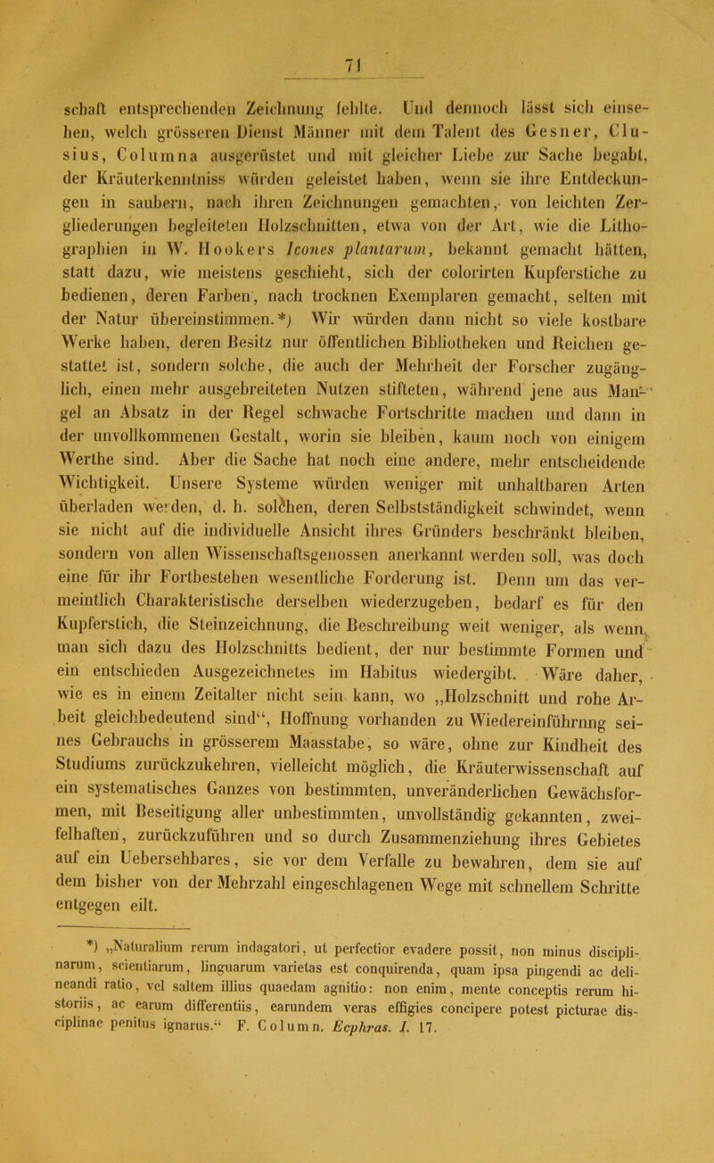 / schalt entsprechenden Zeichnung fehlte. Und dennoch lässt sich einse- hen, welch grösseren Dienst Männer mit dem Talent des Gesner, Clu- sius, Columna ausgerüstet und mit gleicher Liehe zur Sache begabt, der Kräuterkennlniss würden geleistet haben, wenn sie ihre Entdeckun- gen in säubern, nach ihren Zeichnungen gemachten,- von leichten Zer- gliederungen begleiteten Holzschnitten, etwa von der Art, wie die Litho- graphien in W. Hockers lcones plantarum, bekannt gemacht hätten, statt dazu, wie meistens geschieht, sich der colorirten Kupferstiche zu bedienen, deren Farben, nach trocknen Exemplaren gemacht, selten mit der Natur übereinstimmen. *) Wir würden dann nicht so viele kostbare Werke haben, deren Besitz nur öffentlichen Bibliotheken und Reichen ge- stattet ist, sondern solche, die auch der Mehrheit der Forscher zugäng- lich, einen mehr ausgebreiteten Nutzen stifteten, während jene aus Man-’ gel an Absatz in der Regel schwache Fortschritte machen und dann in der unvollkommenen Gestalt, worin sie bleiben, kaum noch von einigem Werthe sind. Aber die Sache hat noch eine andere, mehr entscheidende Wichtigkeit. Unsere Systeme würden weniger mit unhaltbaren Arten überladen werden, d. h. solchen, deren Selbstständigkeit schwindet, wenn sie nicht auf die individuelle Ansicht ihres Gründers beschränkt bleiben, sondern von allen Wissenschaftsgenossen anerkannt werden soll, was doch eine für ihr Fortbestehen wesentliche Forderung ist. Denn um das ver- meintlich Charakteristische derselben wiederzugeben, bedarf es für den Kupferstich, die Steinzeichnung, die Beschreibung weit weniger, als wenn man sich dazu des Holzschnitts bedient, der nur bestimmte Formen und ein entschieden Ausgezeichnetes im Habitus wiedergibt. Wäre daher, wie es in einem Zeitalter nicht sein kann, wo „Holzschnitt und rohe Ar- beit gleichbedeutend sind“, Hoffnung vorhanden zu Wiedereinführung sei- nes Gebrauchs in grösserem Maasstabe, so wäre, ohne zur Kindheit des Studiums zurückzukehren, vielleicht möglich, die Kräuterwissenschaft auf ein systematisches Ganzes von bestimmten, unveränderlichen Gewächsfor- men, mit Beseitigung aller unbestimmten, unvollständig gekannten, zwei- felhaften, zurückzuführen und so durch Zusammenziehung ihres Gebietes auf ein Uebersehbares, sie vor dem Verfalle zu bewahren, dem sie auf dem bisher von der Mehrzahl eingeschlagenen Wege mit schnellem Schritte entgegen eilt. *) „Naluralium rerum indagatori, ut perfectior evadere possit, non minus discipli- narum, scientiarum, linguarum varietas est conquirenda, quam ipsa pingendi ac deli- neandi ratio, vel saltem illius quaedam agnitio: non enim, mente conceptis rerum hi- storiis, ac earum differentiis, earundem veras effigies concipere potest picturae dis- ciplinae penitus ignarus.“ F. Column. Ecphras. I. 17.