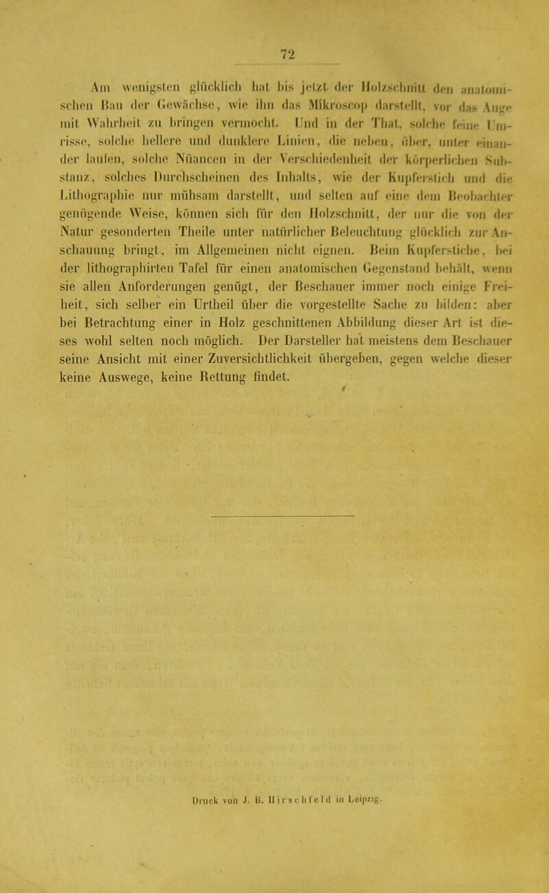 Am wenigsten glücklich hat bis jetzt der Holzschnitt den anatomi- schen Hau der Gewächse, wie ihn das Mlkroscop darstellt, vor das Auge mit Wahrheit zu bringen vermocht. Und in der Thal, solche feine I m- risse, solche hellere und dunklere Linien, die neben, über, unter einan- der laufen, solche Nuancen in der Verschiedenheit der körperlichen Sub- stanz, solches Durchscheinen des Inhalts, wie der Kupferstich und die Lithographie nur mühsam darstellt, und selten auf eine dem Beobachter genügende Weise, können sich für den Holzschnitt, der nur die von der Natur gesonderten Theile unter natürlicher Beleuchtung glücklich zur An- schauung bringt, im Allgemeinen nicht eignen. Beim Kupferstiche, hei der lithographirten Tafel für einen anatomischen Gegenstand behält, wenn sie allen Anforderungen genügt, der Beschauer immer noch einige Frei- heit, sich selber ein Urtheil über die vorgestellte Sache zu bilden: aber bei Betrachtung einer in Holz geschnittenen Abbildung dieser Art ist die- ses wohl selten noch möglich. Der Darsteller hat meistens dem Beschauer seine Ansicht mit einer Zuversichtlichkeit übergeben, gegen welche dieser keine Auswege, keine Rettung lindet. Druck von J. Li. Hirsch To Id in Leipzig-
