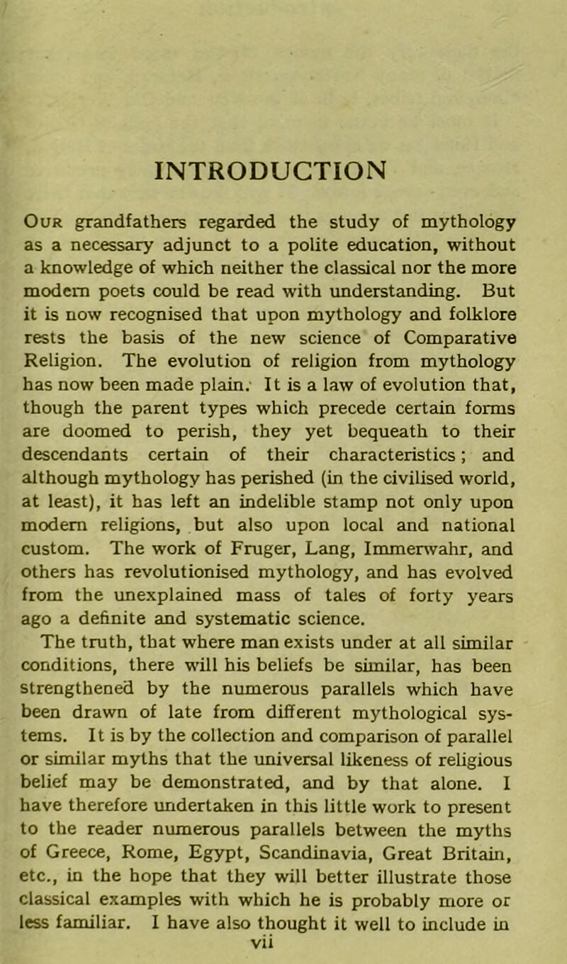 INTRODUCTION Our grandfathers regarded the study of mythology as a necessary adjunct to a polite education, without a knowledge of which neither the classical nor the more modem poets could be read with understanding. But it is now recognised that upon mythology and folklore rests the basis of the new science of Comparative Religion. The evolution of religion from mythology has now been made plain. It is a law of evolution that, though the parent types which precede certain forms are doomed to perish, they yet bequeath to their descendants certain of their characteristics; and although mythology has perished (in the civilised world, at least), it has left an indelible stamp not only upon modem religions, but also upon local and national custom. The work of Fruger, Lang, Immerwahr, and others has revolutionised mythology, and has evolved from the unexplained mass of tales of forty years ago a definite and systematic science. The truth, that where man exists under at all similar conditions, there will his beliefs be similar, has been strengthened by the numerous parallels which have been drawn of late from different mythological sys- tems. It is by the collection and comparison of parallel or similar myths that the universal likeness of religious belief may be demonstrated, and by that alone. I have therefore undertaken in this little work to present to the reader numerous parallels between the myths of Greece, Rome, Egypt, Scandinavia, Great Britain, etc., in the hope that they will better illustrate those classical examples with which he is probably more or less familiar. I have also thought it well to include in