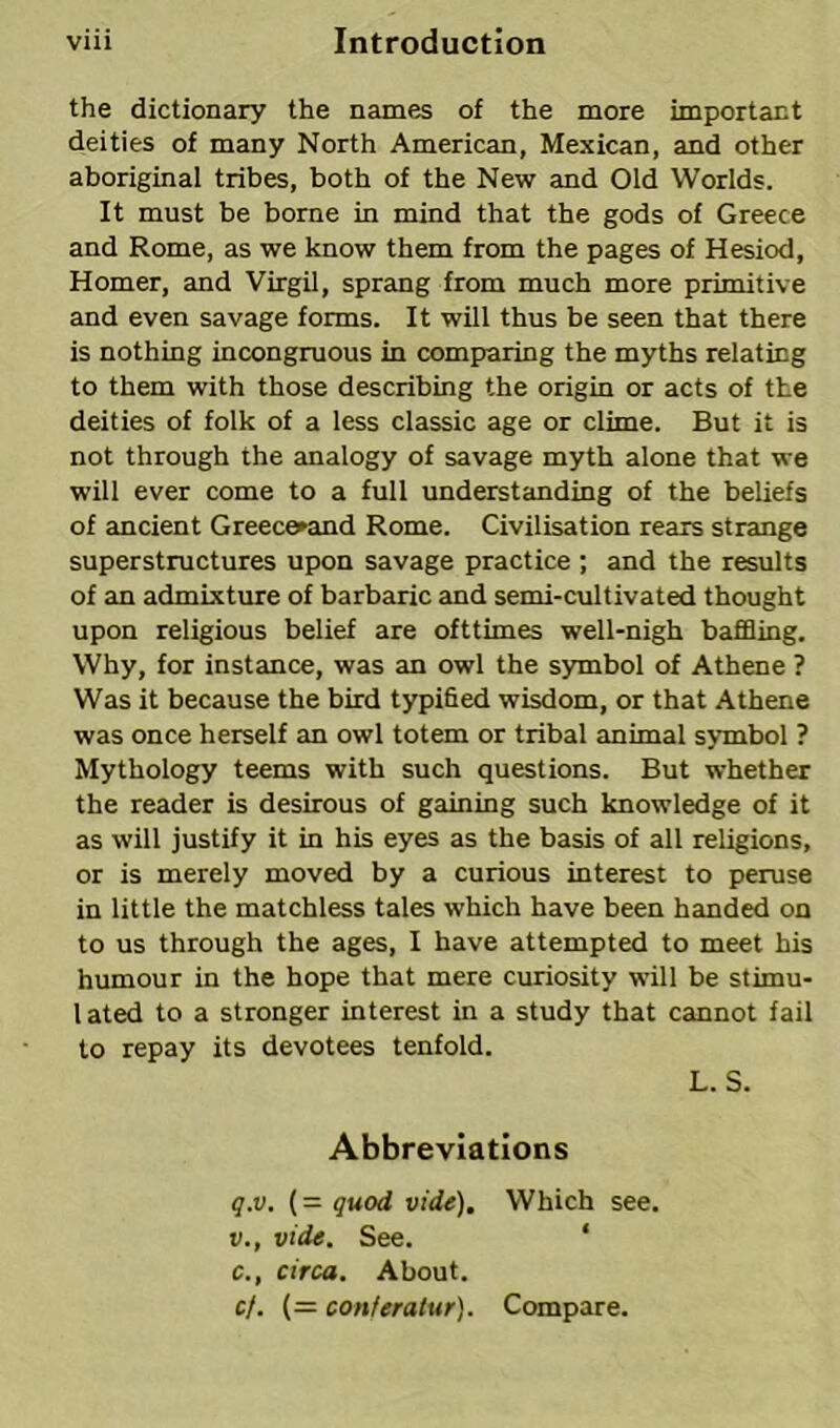 the dictionary the names of the more important deities of many North American, Mexican, and other aboriginal tribes, both of the New and Old Worlds. It must be borne in mind that the gods of Greece and Rome, as we know them from the pages of Hesiod, Homer, and Virgil, sprang from much more primitive and even savage forms. It will thus be seen that there is nothing incongruous in comparing the myths relating to them with those describing the origin or acts of the deities of folk of a less classic age or clime. But it is not through the analogy of savage myth alone that we will ever come to a full understanding of the beliefs of ancient Greece»and Rome. Civilisation rears strange superstructures upon savage practice; and the results of an admixture of barbaric and semi-cultivated thought upon religious belief are ofttimes well-nigh baffling. Why, for instance, was an owl the symbol of Athene ? Was it because the bird typified wisdom, or that Athene was once herself an owl totem or tribal animal symbol ? Mythology teems with such questions. But whether the reader is desirous of gaining such knowledge of it as will justify it in his eyes as the basis of all religions, or is merely moved by a curious interest to peruse in little the matchless tales which have been handed on to us through the ages, I have attempted to meet his humour in the hope that mere curiosity will be stimu- lated to a stronger interest in a study that cannot fail to repay its devotees tenfold. L. S. Abbreviations q.v. (= quod vide). Which see. v., vide. See. c., circa. About. cf. (= conferaiur). Compare.
