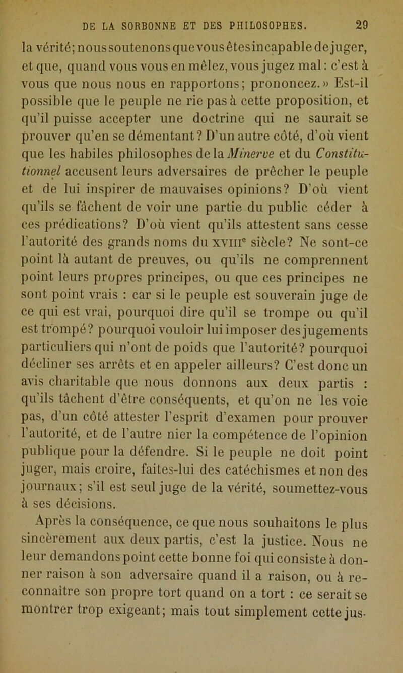 la vérité; nous soutenons que VOUS êtes incapable de juger, et que, quand vous vous en mêlez, vous jugez mal : c’est à vous que nous nous en rapportons; prononcez.» Est-il possible que le peuple ne rie pas à cette proposition, et qu’il puisse accepter une doctrine qui ne saurait se prouver qu’en se démentant? D’un autre côté, d’où vient que les habiles philosophes de la jl/mert'e et du Constitu- tionnel accusent leurs adversaires de prêcher le peuple et de lui inspirer de mauvaises opinions? D’où vient qu’ils se fâchent de voir une partie du public céder à ces prédications? D’où vient qu’ils attestent sans cesse l’autorité des grands noms du xviii® siècle? Ne sont-ce point là autant de preuves, ou qu’ils ne comprennent point leurs propres principes, ou que ces principes ne sont point vrais : car si le peuple est souverain juge de ce qui est vrai, pourquoi dire qu’il se trompe ou qu’il est trompé? pourquoi vouloir lui imposer des jugements particuliers qui n’ont de poids que l’autorité? pourquoi décliner ses arrêts et en appeler ailleurs? C’est donc un avis charitable que nous donnons aux deux partis : qu’ils tâchent d’être conséquents, et qu’on ne les voie pas, d’un côté attester l’esprit d’examen pour prouver l’autorité, et de l’autre nier la compétence de l’opinion publique pour la défendre. Si le peuple ne doit point juger, mais croire, faites-lui des catéchismes et non des journaux; s’il est seul juge de la vérité, soumettez-vous à ses décisions. Après la conséquence, ce que nous souhaitons le plus sincèrement aux deux partis, c’est la justice. Nous ne leur demandons point cette bonne foi qui consiste à don- ner raison à son adversaire quand il a raison, ou à re- connaître son propre tort quand on a tort : ce serait se montrer trop exigeant; mais tout simplement cette jus-