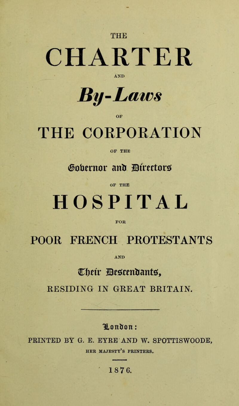 THE CHARTER AND By-Lmcs OF THE CORPORATION OF THE (governor anti JBtVertors OF THE HOSPITAL FOR POOR FRENCH PROTESTANTS AND Cfm'r fflestontrants, RESIDING IN GREAT BRITAIN. Hon&on: PRINTED BY G. E. EYRE AND W. SPOTTISWOODE, HER MAJESTY’S PRINTERS. 1876.